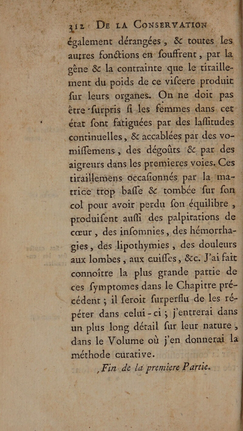 HS s + *&amp; à ais ue AA the 2: Entrer. 2 ee = Ne Ne \ &amp; LU qe De LA | CONSERVATION. ; également dérangées,, &amp; toutes . les L autres fonctions en fouffrent , par la oène &amp; la contrainte que le tiraille- ment du. poids de ce vifcere produit ! fur leurs organes. On ne doit pas ! ètre ‘furpris fi les fémmes dans. cet _état font fatiguées par des laffitudes 1 continuelles, &amp; accablées par des vo- miflemens, des dégoûts &amp;c. par des aigreurs dans les premieres voies. Ces tiraillemens occafonnés par la ma- trice trop balle &amp;c tombce fut fon. col pour avoir perdu fon équilibre , : produifent auffi des palpitations de cœur , des infomnies, des hémortha- gies, des Jipothymies , des douleurs aux lombes , aux euifles, &amp;c. J'ai fait connoître la plus grande patrie de ces fymptromes dans Le Chapitre pré- cédent ; il feroit farperflu de les ré- êter dans celui-ci; j'entrerai dans ! un plus long détail fur leur nature, dans le Volume où j'en donnerai la méthode curative. | Fin de là premiere Partie.