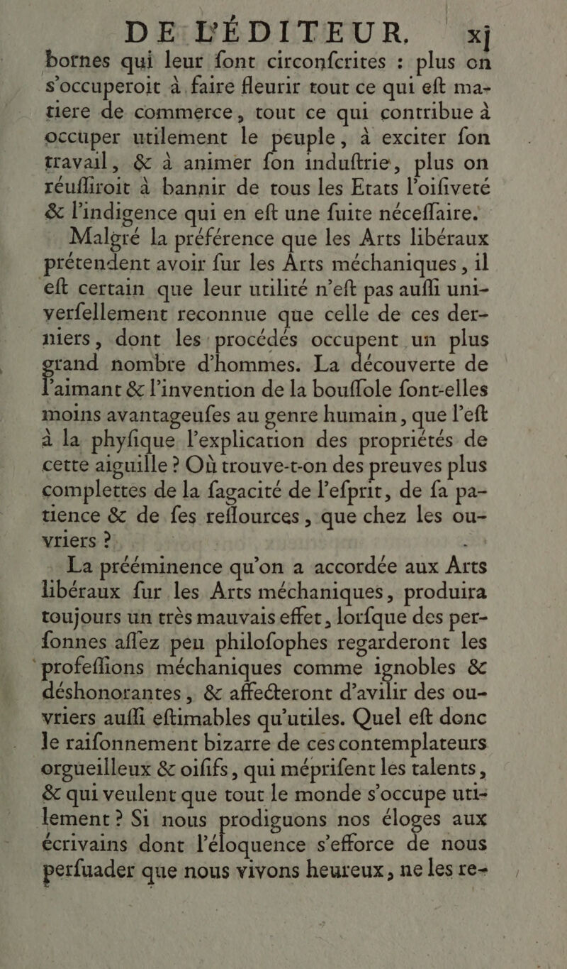 | botnes qui leur font circonfcrites : plus on soccuperoit à faire fleurir rout ce qui eft ma- tiere de commerce, tout ce qui contribue à occuper utilement le peuple, à exciter fon travail, &amp; à animer fon induftrie, plus on réufhroit à bannir de tous les Etats l’oifiveté &amp; l’indigence qui en eft une fuite néceflaire. Malgré la préférence que les Arts libéraux €ft certain que leur utilité n’eft pas aufli uni- verfellement reconnue que celle de ces der- mers, dont les procédès occupent un plus rand nombre d'hommes. La ne de F aimant &amp; l'invention de la bouffole font-elles moins avantageufes au genre humain, que l’eft à la phyfique l'explication des propriétés de cette aiguille ? Où trouve-t-on des preuves plus complettes de la fagacité de l’efprit, de fa pa- tience &amp; de fes reflources , que chez Les ou- vriers ? La prééminence qu’on a accordée aux Arts libéraux fur les Arts méchaniques, produira toujours un très mauvais effet, lorfque des per- fonnes aflez peu philofophes regarderont les ‘profeflions méchaniques comme ignobles &amp; déshonorantes , &amp; affecteront d’avilir des ou- vriers aufli eftimables qu’utiles. Quel eft donc le raifonnement bizarre de ces contemplateurs orgueilleux &amp; oififs, qui méprifent les talents, &amp; qui veulent que tout le monde s'occupe uti- lement ? Si nous prodiguons nos éloges aux écrivains dont l'éliqeriée s'efforce de nous perfuader que nous vivons heureux, ne les re-