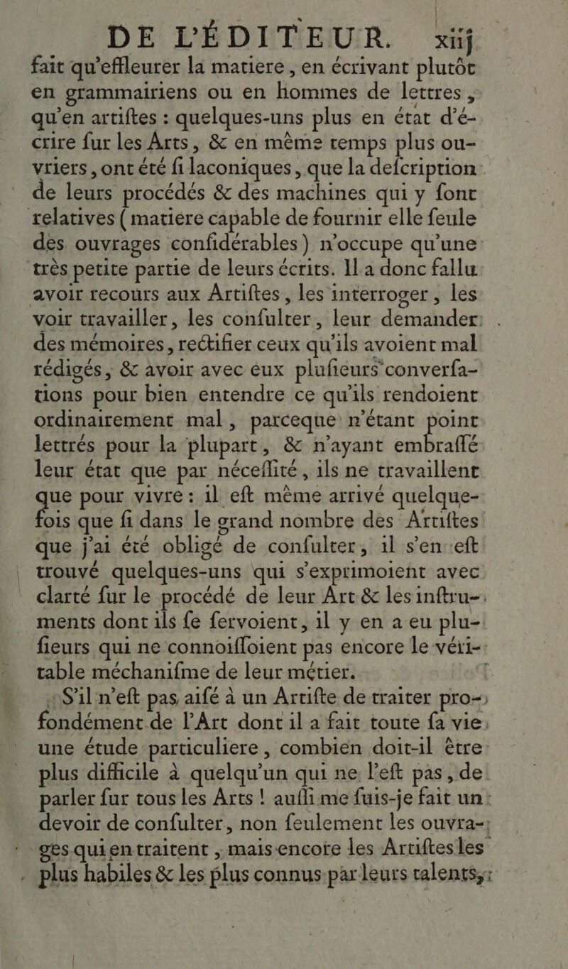 fait qu’effleurer la matiere , en écrivant plutôt en grammairiens ou en hommes de lettres, qu'en artiftes : quelques-uns plus en état d’é- crire fur les Arts, & en mème temps plus ou- vriers , ont été fi laconiques, que la defcription de leurs procédés & des machines qui y font relatives (matiere capable de fournir elle feule des. ouvrages confidérables) n’occupe qu’une très petite partie de leurs écrits. IL a donc fallu avoir recours aux Ârtiftes , les interroger , les voir travailler, les confulter, leur demander: des mémoires, rectifier ceux qu'ils avoient mal rédigés , & avoir avec eux plufcurs converfa- tions pour bien entendre ce qu'ils rendoient ordinairement mal, parceque n'étant point lettrés pour la plupart, & n'ayant RE LD leur état que par néceflite, 1ls ne travaillent que pour vivre : 11 eft même arrivé quelque- ois que fi dans le grand nombre des Artiftes que j'ai été obligé de confulter, 1l s’en :eft trouvé quelques-uns qui s’exprimoient avec clarté fur le procédé de leur Art & lesinftru-. ments dont ils fe fervoient, il y en a eu plu- fieurs qui ne connoifloient pas encore le véri-: table méchanifme de leur métier. | 4$'1l n’eft pas aifé à un Artifte de traiter pro- fondément de l’Art dont il a fait toute fa vie: une étude particuliere , combien doit-il être: plus difhcile à quelqu'un qui ne left pas , de parler fur tous les Arts ! aufli me fuis-je fait un devoir de confulter, non feulement les ouvra-: ges quientraitent ; maisencore les Artiftesles . plus habiles & Les plus connus-par leurs ralents,: