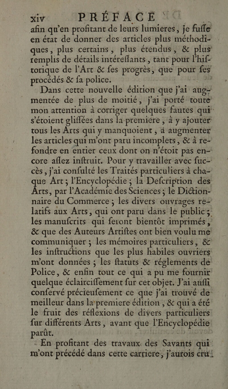 afin qu’en profitant de leurs lumieres, je fufle en état de donner des articles plus méthodi- ques, plus certains, plus étendus, &amp; plus remplis de détails intéreffants, tant pour l'hif- torique de l’Art &amp; fes progrès, que pour fes procédés &amp; fa police. j_ SINGER Dans cette nouvelle édition que j'ai aug mentée de plus de moitié, j'ai porté toute mon attention à corriger quelques fautes qui: s’étoient gliffées dans la premiére , à y ajouter tous les Ârts qui y manquoient , à augmenter les articles qui m'ont paru incomplets, &amp; à re- fondre en entier ceux dont on n’étoit pas en- core aflez inftruit. Pour y travailler avec fuc- cès , j'ai confulté les Traités particuliers à cha- que Art; l'Encyclopédie ; la Defcription des Arts, par l’Académie des Sciences ; le Diétion- naire du Commerce ; les divers ouvrages re- latifs aux Arts, qui ont paru dans le public; les manufcrits qui feront bientôt imprimés , &amp; que des Auteurs Artiftes ont bien voulu me communiquer ; les mémoires particuliers, &amp; les inftructions que les plus habiles ouvriers m'ont données ; les ftatuts &amp; réglements de Police, &amp; enfin tout ce qui a pu me fournir quelque éclairciffement fur cet objet. J'ai auf confervé précieufement ce que j'ai trouvé de meilleur dans la-premiere édition ; &amp; qui a été le fruit des réflexions de divers particuliers far différents Arts, avant que l'Encyclopédie parût. cb LE - En profitant des travaux. des Savants qui m'ont précédé dans cette carriere, j’aufois cru!