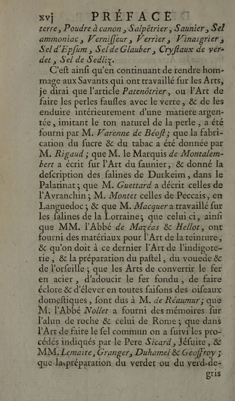 ? | Lie Le PRÉFACE cerre, Poudre à canon , Salpétrier , Saunier, Sel ammoniac ; Werniffeur , Verrier, Vinaigrier ; Sel d'Eplum , Selde Glauber , Cryflaux de vér&gt; der ; Sel de Sedliz. ( 1 C’eft ainfi qu’en continuant de rendre hom- mage aux Savants.qui ont travaillé fur les Arts, je dirai que l’article Parenôtrier, ou d'Art de faire les perles faufles avec le verre, &amp; de les enduire intérieurement d’une matiere argen- tée , imitant le ton naturel de la perle , a été fourni par M. Varenne de Béoft; que la fabri- cation du fucre &amp; du tabac a été donnée par M. Rigaud ; que M. le Marquis de Montalem- bert a écrit fur l’Art du faunier, &amp; donné la defcription des falines de Durkeim , dans le Palatinat; que M. Guertard à décrit celles de PAvranchin ; M. Monter celles de Peccais, en Languedoc ; &amp; que M. Macquer a travaillé fur les falines de la Lorraine; que celui-ci, ainfñ que MM. l'Abbé de Mazéas &amp; Mellot, ont fourni des matériaux pour l'Art de lateinture, &amp; qu'on doit à ce dernier l'Art de l'indigote- rie, &amp; la préparation du paftel, du vouede &amp; de Forfeille ; que les Arts de convertir le fer en acier, d'adoucir le fer fondu , de faire éclore &amp; d'élever en toutes faifons des oifeaux domeftiques , font dus à M. de Réaumur ; que M. l'Abbé Noller a fourni des mémoires fur l’alun de roche &amp; celui de Rome ; que dans l'Art de fure le fel commun on a fuivi les pro- cédés indiqués par le Pere Sicard, Jéfuite , &amp; MM. Lemaire, Granger, Duhamel &amp; Geoffroy 3 que lawpréparation du verder ou du verd-de- gris