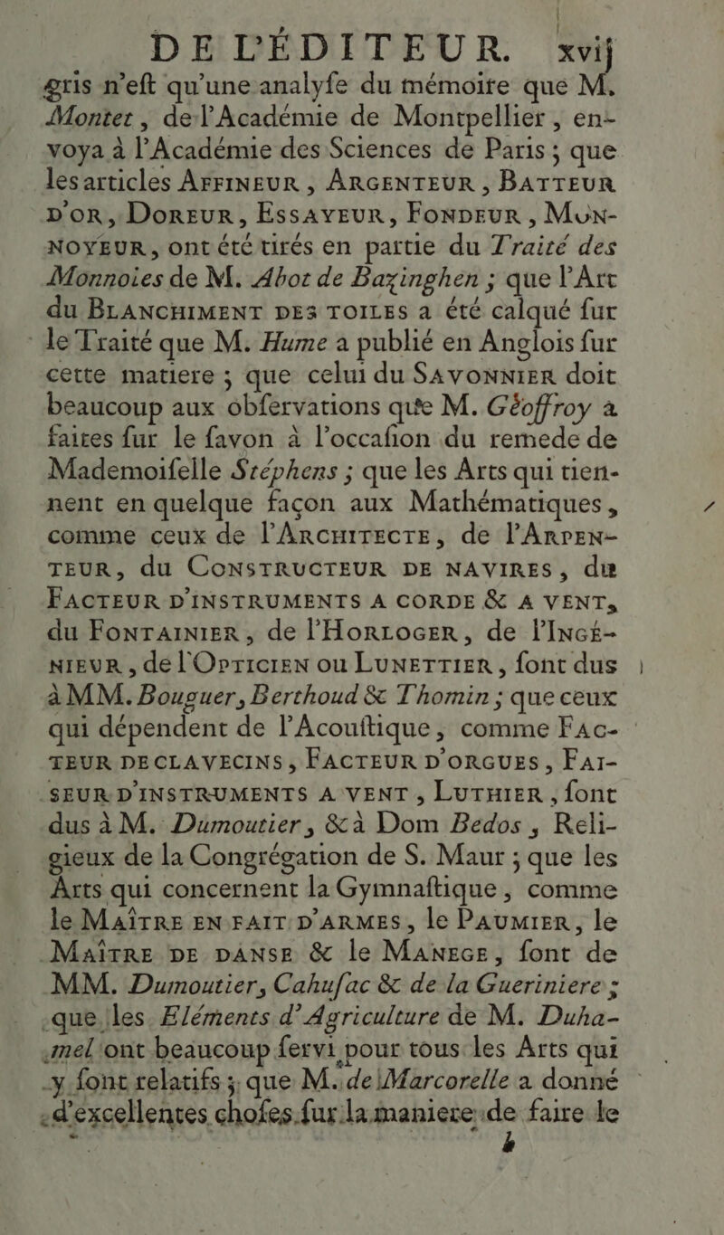 ' k | DE L'ÉDITEUR. xvij gris n’eft qu’une analyfe du mémoire que M. Montet , del’ Académie de Montpellier , en- voya à l'Acadénue des Sciences de Paris ; que lesarticles AFFINEUR , ARGENTEUR , BATTEUR D'OR, DorEur, EssAvEuR, FonDEur , Mux- NOYEUR, ontété tirés en partie du Traité des Monnoies de M. Abot de Bazinghen ; que l'Art du BLANCHIMENT DES TOILES a été calqué fur le Traité que M. Hume a publié en Anglois fur cette matiere ; que celui du SAVONNIER doit beaucoup aux obfervations que M. Géoffroy à faites fur Le favon à l’occafñion du rermede de Mademoifelle Sréphers ; que les Arts qui tien- nent en quelque façon aux Mathématiques , comme ceux de l’Arcmirecre, de l’Anren- TEUR, du CONSTRUCTEUR DE NAVIRES, due FACTEUR D'INSTRUMENTS A CORDE &amp; A VENT, du FOoNTAINIER, de l’'HorLocEer, de l’Incé- NIEUR , de l'Opricren ou LUNETTIER, font dus à MM. Bouguer, Berthoud &amp; T'homin ; que ceux qui dépendent de l’Acouftique, comme F4c- TEUR DECLAVECINS , FACTEUR D'ORGUES , FAI- _SEUR.D'INSTRUMENTS A VENT , LUTHIER , font dus à M. Dumoutier, &amp;à Dom Bedos , Reli- gieux de la Congrégation de S. Maur ; que les Arts qui concernent la Gymnaftique , comme le MAÎTRE EN FAIT D'ARMES, le PAUMIER, le Maître DE DANSE &amp; le MANece, font de MM. Dumoutier, Cahufac &amp; de la Gueriniere ; -que.les. Eléments d’ Agriculture de M. Duha- .Ameliont beaucoup fervi pour tous les Arts qui -y font relatifs ; que M. de\Marcorelle à donné «d'excellentes chofes.fur la maniere x faire le