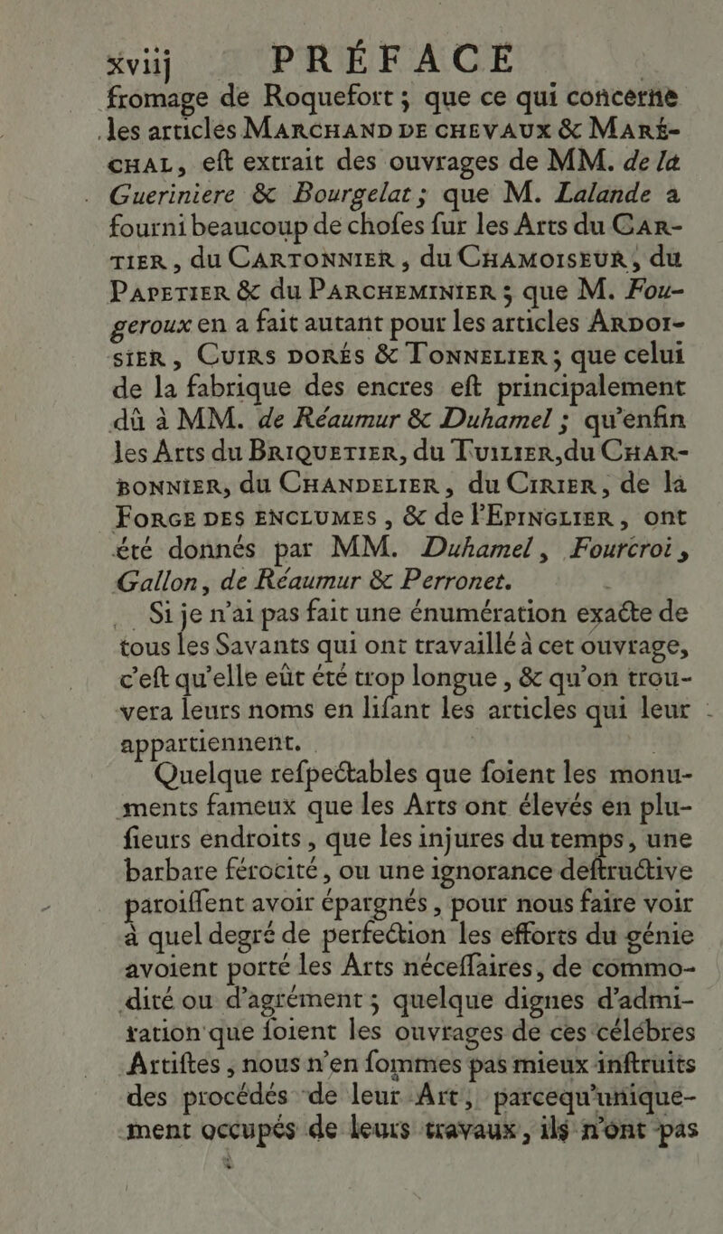 xviij PRÉFACE | fromage de Roquefort ; que ce qui concerne es articlés MARCHAND DE cHEvAUx &amp; Mar£- cuaL, eft extrait des ouvrages de MM. de /4 Gueriniere &amp; Bourgelat; que M. Lalande à fourni beaucoup de chofes fur les Arts du Gar- TER , du CARTONNIER ; du CHAMOISEUR, du Parerier &amp; du PARCHEMINIER ; que M. Fou- geroux en a fait autant pour les articles Arpor- SiER, Cuirs DORÉS &amp; TonneLtER ; que celui de la fabrique des encres eft principalement dû à MM. de Réaumur &amp; Duhamel ; qu’enfin les Arts du BriQuerier, du Tuirrer.,du CHARr- BONNIER, du CHANDELIER, du Crrier, de la Force DES ENCLUMES , &amp; de PEPINGLIER, ont été donnés par MM. Duhamel, Fourcroi, Gallon, de Réaurmur &amp; Perronet. .… Si je n'ai pas fait une énumération exacte de tous fes Savants qui ont travaillé à cet ouvrage, c’eft qu’elle er été trop longue , &amp; qu’on trou- vera leurs noms en nt les articles qui leur - appartiennent. | | Quelque refpettables que foient les monu- ments fameux que les Arts ont élevés en plu- fieurs endroits , que les injures du temps, une barbare férocité, ou une ignorance deftructive paroiffent avoir épargnés , pour nous faire voir à quel degré de perfection les efforts du génie avoient porté les Arts néceflaires, de commo- dité ou d’agrément ; quelque dignes d’admi- ration que foient les ouvrages de ces célébres ÂArtiftes , nous n’en fommes pas mieux inftruits des procédés ‘de leur Art, parcequ'unique- ment occupés de leurs travaux, il$ n’ont pas +