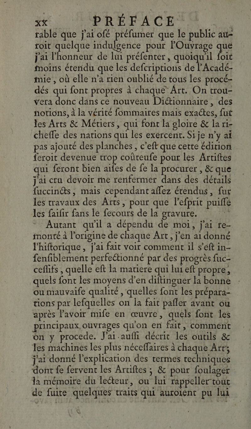 table que j'ai ofé ER que le public au- toit quelque indulgence pour lOuvrage que j'ai l'honneur de lui préfenter, quoiqu'il foit moins étendu que les defcriptions de l'Acadeé- mie , où elle n’a rien oublié de tous les procé- dés qui font propres à chaque Art. On trou- vera donc dans ce nouveau Dictionnaire, des notions, à la vérité fomimaires mais exactes, fut les Arts &amp; Métiers, qui font la gloire &amp; la ri- cheffe des nations qui les exercent. Sije n’y a pas ajouté des planches, c’eft que cette Édition feroit devenue trop coûteufe pour les Artiftes qui feront bien es de fe la procurer , &amp; que j'ai cru devoir me renfermer dans des détails fuccin@s, mais cependant aflez étendus, fur les travaux des Arts, pour que lefprit puiflé les faifir fans le fecours de la gravure. rh Autant qu'il a dépendu de moi, j'ai re- monté à l’origine de chaque Art, jen ai donné l'hiftorique , j'ai fait voir comment il s’éft in- fenfiblement perfeétionné par des progrès fuc- ceflifs , quelle eft la matiere qui lui eft propre, quels font les moyens d'en diftinguer la bonne ou mauvaife qualité , quelles font les prépara- tions par lefquelles on la fait pañler avant ou après lavoir mife en œuvre, quéls font les principaux, ouvrages qu'on en fait, comment On y procede. J'at.aufli décrit les outils &amp; Tes machines les plus néceffaires à chaque Art; j'at donné l'explication des termes techniques dont fe fervent les Artiftes ; &amp; pour foulager la mémoire du lecteur, ou lui rappeller tout de fuire quelques traits qui auroient pu lui we