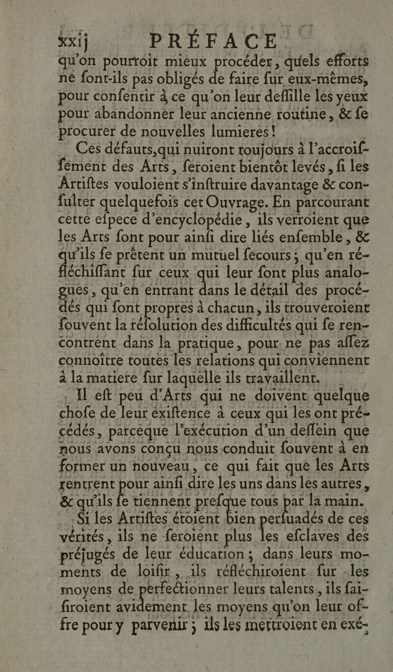 xxij PRÉFACE + qu'on pourroit mieux procéder, quels efforts né font-ils pas obligés de faire fur eux-mêmes, pour confentir à ce qu’on leur defille les yeux pour abandonner leur ancienne routine, &amp; fe procurer de nouvelles lumieres! … Cés défauts,qui nuiront toujours à l’accroif- fément des Arts, feroient bientôt levés, fi les Artiftes vouloient s’inftruire davantage &amp; con- fulter quelquefois cet Ouvrage. En parcourant cette efpece d’encyclopédie , 1ls verroient que les Arts font pour ainfi dire liés enfemble , &amp; qu’ils fe prétent un mutuel fecours; qu’en ré- Aire fur ceux qui leur font plus analo- gues, qu'en entrant dans le détail des procé- dés qui font propres à chacun, ils trouveroient fouvent la Ho des difficultés qui fe ren- contrént dans la pratique, pour, ne pas aflez connoître toutes les relations qui conviennent à la matiere fur laquelle ils travaillent. © . Il eft peu d’Arts qui ne doivent, quelque chofe de leur éxiftence à ceux qui les ont pré- cédés, parcèque l'exécution d’un deflein que nous avons conçu nous conduit fouvent à en former un nouveau, ce qui fait que les Arts rentrent pour ainfñ dire les uns dans les autres, &amp; qu'ils fe tiennent prefque tous pas la main. Si les Artiftes étoient bien perfuadés de ces vérités, ils ne feroient plus les efclaves des préjugés de leur éducation; dans leurs mo- ments de loifir, 1ls réfléchiroient. fur -les moyens de perfeétionner leurs talents, ils fai- : firoient po les moyens qu'on leur of- fre pour y parvenir ; 1ls les mettroient en exé-