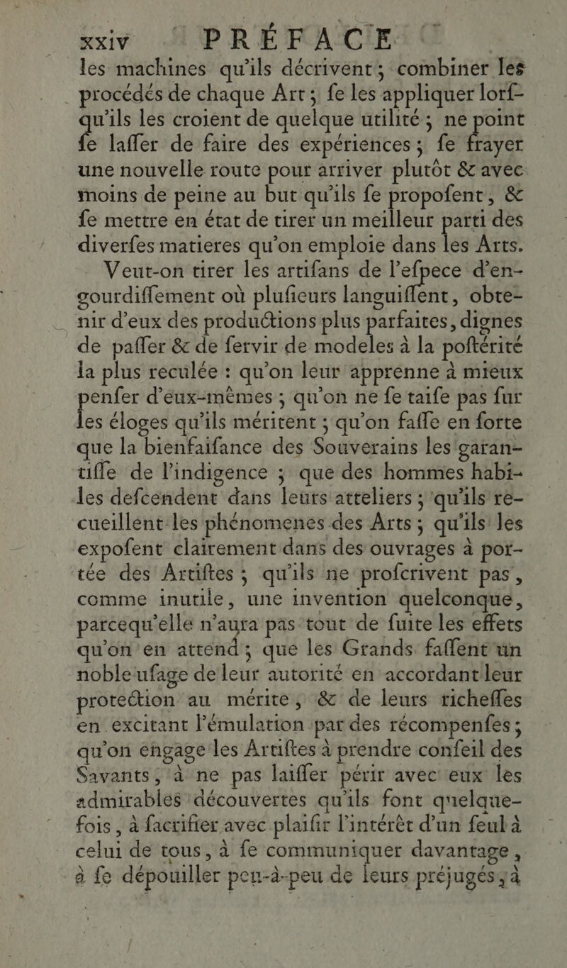 les machines qu'ils décrivent; combiner les procédés de chaque Art; fe les appliquer lorf- qu'ils les croient de quelque utilité; ne point e laffer de faire des expériences ; fe Hiver une nouvelle route pour arriver plutot &amp; avec moins de peine au but qu'ils fe DRE &amp; fe mettre en état de tirer un meilleur parti des diverfes matieres qu’on emploie dans Les Arts. Veut-on tirer les artifans de l’efpece d’en- gourdiffement où plufeurs Libenient , obte- nir d'eux des productions plus parfaites, dignes de pafler &amp; de fervir de modeles à la poftérité la plus reculée : qu’on leur apprenne à mieux po d'eux-mêmes ; qu'on ne fe taife pas fur es éloges qu’ils méritent ; qu'on fafle en forte que la bienfaifance des Souverains les'garan- uifle de l’indigence ; que des hommes habi- les defcendent dans leurs atteliers ; qu'ils re- cueillent les phénomenes des Arts ; qu'ils’ les expofent clairement dans des ouvrages à por- tée des Artiftes ; qu'ils ne profcrivent pas, comme inutile, une invention quelconque, parcequ’elle se pas tout de fuite les effets qu'on ’en attend; que les Grands faflent'un noble ufage de leur autorité en accordant leur proteétion au mérite, &amp; de leurs richefles en excitant lémulation par des récompenfes ; qu'on engage les Aruftes à prendre confeil des Savants, à ne pas laiffer périr avec eux les admirables découvertes qu'ils font qnelque- fois , à factifier avec plaifr l'intérêt d’un feul à celui de tous, à fe communiquer davantage, \ à fe dépouiller peu-à-peu de leurs préjugés;à