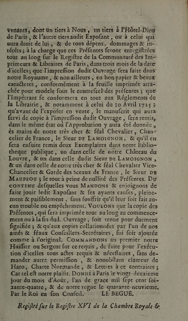 Yenants, dont un tiers à Nous, un tiers à PHôtel-Diew de Paris, &amp; l’autre viersaudit Expofant , ou à celui qui aura droit de lui ; &amp; de rous dépens, dommages &amp; in- térêts ; à la charge que ces Préfentes feront enregiftrées tout au long fur le Regiftre de la Communauté des Tm-- primeurs &amp; Libraires de Paris, dans trois mois de la date: d'icelles; que l'impreffion dudit Ouvrage fera faire dans notre Royaume ; &amp; nonailleurs , en bon papier &amp; beaux caracteres, conformément à la feuille imprimée atta- chée pour modele fous le contrefcel des préfentes ; que l'Impétrant fe conformera en tout aux Réglements de la Librairie, &amp; notamment à celui du 10 Avril 1725 3 qu'avant de l’expofer en vente, le manufcrit qui aura fervi de copie à l’impreffion dudit Ouvrage , fera remis, dans le même état ou l'Approbation y aura été donnée, ès mains de notre très cher &amp; féal Chevalier, Chan: celier de France, le Sieur DE LAMO16NON, &amp; qu'il em fera enfuite remis deux Exemplaires dans notre Biblio- theque publique, un dans celle de notre Château du Louvre, &amp; un dans celle dudit Sieur DE LAMOIGNON , &amp; un dans celle de notre très cher &amp; féal Chevalier Vice- Chancelier &amp; Garde des Sceaux de France , le Sieur p&amp; MaursOU ; le tout à peine de nullité des Préfentes. Du CONTENU defquelles vous MANDONS &amp; enjoignons de faire jouir ledit Expofant &amp; fes ayants caufes., pleine ment &amp; paiñblement , fans fouffrir qu'il leur foit fait au- cun trouble ou empêchement. VouronNs que la copie des Préfentes , qui fera imprimée tour au long au commence- * ment ou à la fin dud. Ouvrage, foit tenue pour duement fignifiée 3 &amp; qu'aux copies collationnées par lun de nos amés &amp; féaux Confcillers-Secrétaires , foi foit ajourée comme à l'original. COMMANDONS au premier notre Huifñer ou Sergent fur ce requis , de faire pour l'exécu- _tion d’icelles tous aétes requis &amp; néceflaires , fans de- mander autr2 permiflion , &amp; nonobftant clameur de Haro, Charte Normande , &amp; Lettres à ce contraires ; Car xeleft notre plaifir, DONNE à Paris le vinot-deuxieme jour du mois d’Août, l'an de grace mil fept cent foi- xante-quatre, &amp; de notre regne le quarante-neuvieme. Par le Roi en fon Confeil. LE BEGUE, Regifiré [ur le Regifire XVI de la Chambre Royale &amp;