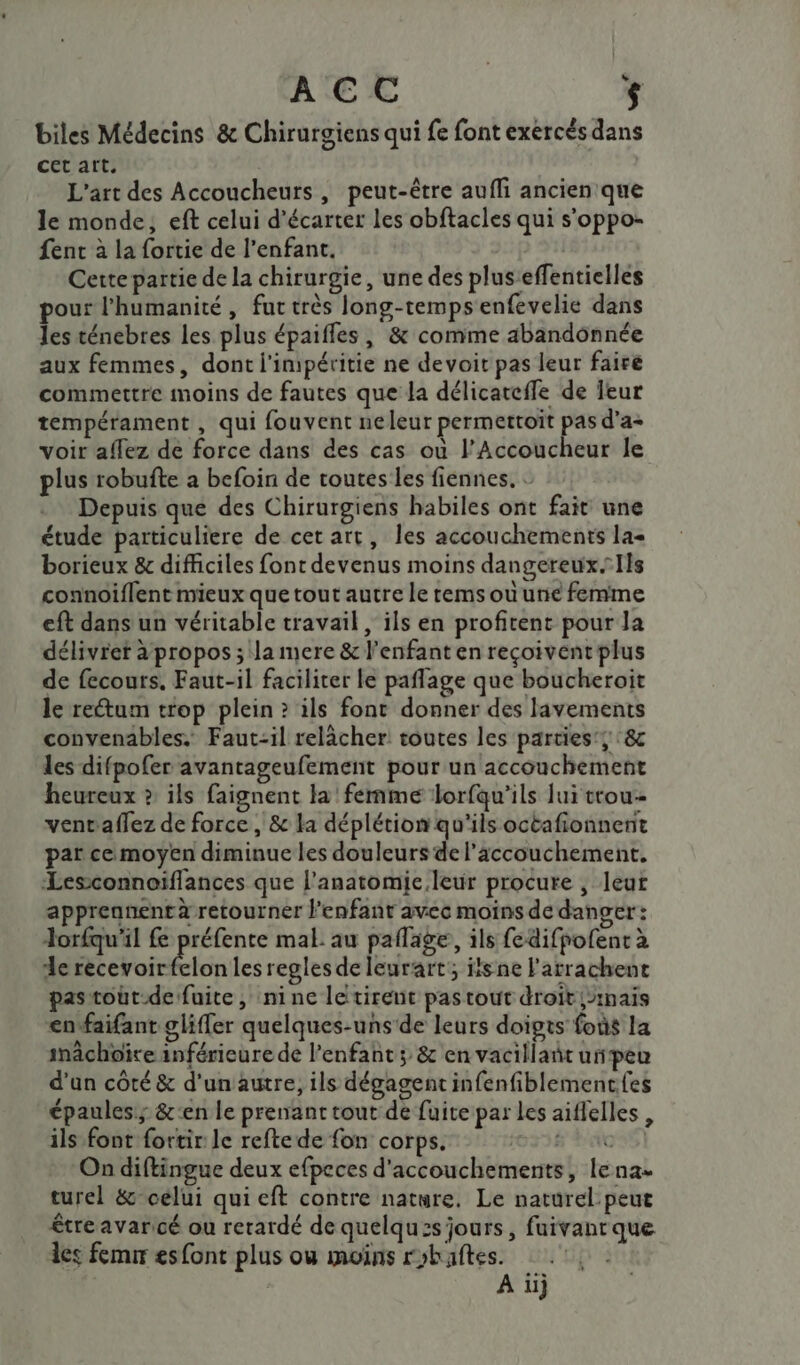 ACC | $ biles Médecins &amp; Chirurgiens qui fe font exercés dans cet art. L'art des Accoucheurs , peut-être aufli ancien que le monde, eft celui d’écarter les obftacles qui s'oppo- ent à la fortie de l'enfant. | Cette partie de la chirurgie, une des plus’effentielles pour l'humanité, fut très long-tempsenfevelie dans les ténebres les plus épaifles, &amp; comme abandonnée aux femmes, dont l'impéritie ne devoit pas leur faire commettre moins de fautes que la délicatefle de Ieur tempérament , qui fouvent neleur permettoït pas d’a- voir affez de force dans des cas où l’Accoucheur le plus robufte a befoin de toutes les fiennes, : Depuis que des Chirurgiens habiles ont fait une étude particuliere de cet art, les accouchements la« borieux &amp; difficiles font devenus moins dangereux. Ils connoiflent mieux que tout autre le remsouune femme eft dans un véritable travail, ils en profitent pour la délivret à propos ; la mere &amp; l'enfant en reçoivent plus de fecours. Faut-il facilicer le paflage que boucheroit le rectum trop plein &gt; ils font donner des lavements convenables. Faut-il relâcher toutes les parties’; 8c les difpofer avantageufement pour un accouchement heureux » ils faignent la femme lorfqu’ils lui trou ventaflez de force , &amp; la déplétion qu'ils octafionnent par ce moyen diminue les douleurs de l'accouchement. Lesconnoiflances que l'anatomie leur procure , leur apprennent à retourner l'enfant avec moins de danger: Jorfqu'il fe préfente mal au paflage, ils fedifpofent à de D étoret-lonlcs regles de leurart; itsne l'arrachent pastout-de fuite, nine letirent pastout droit {inais enfaifant gliffer quelques-uns'de leurs doigts foùs la inâchoïre inférieure de l’enfant ; &amp; en vacillant upeu d’un côté &amp; d’unautre, ils dégagent infenfiblementfes épaules; &amp;'en le prenant tout de fuite par les aiflelles , ils font fortir le reftede fon corps. 0334 DAC On diftingue deux efpeces d'accouchements, lena- turel &amp;- celui qui eft contre nature. Le naturel peut être avaricé ou retardé de quelquzs jours, fuivant que des fem esfont plus où moins robaftes. | A ii