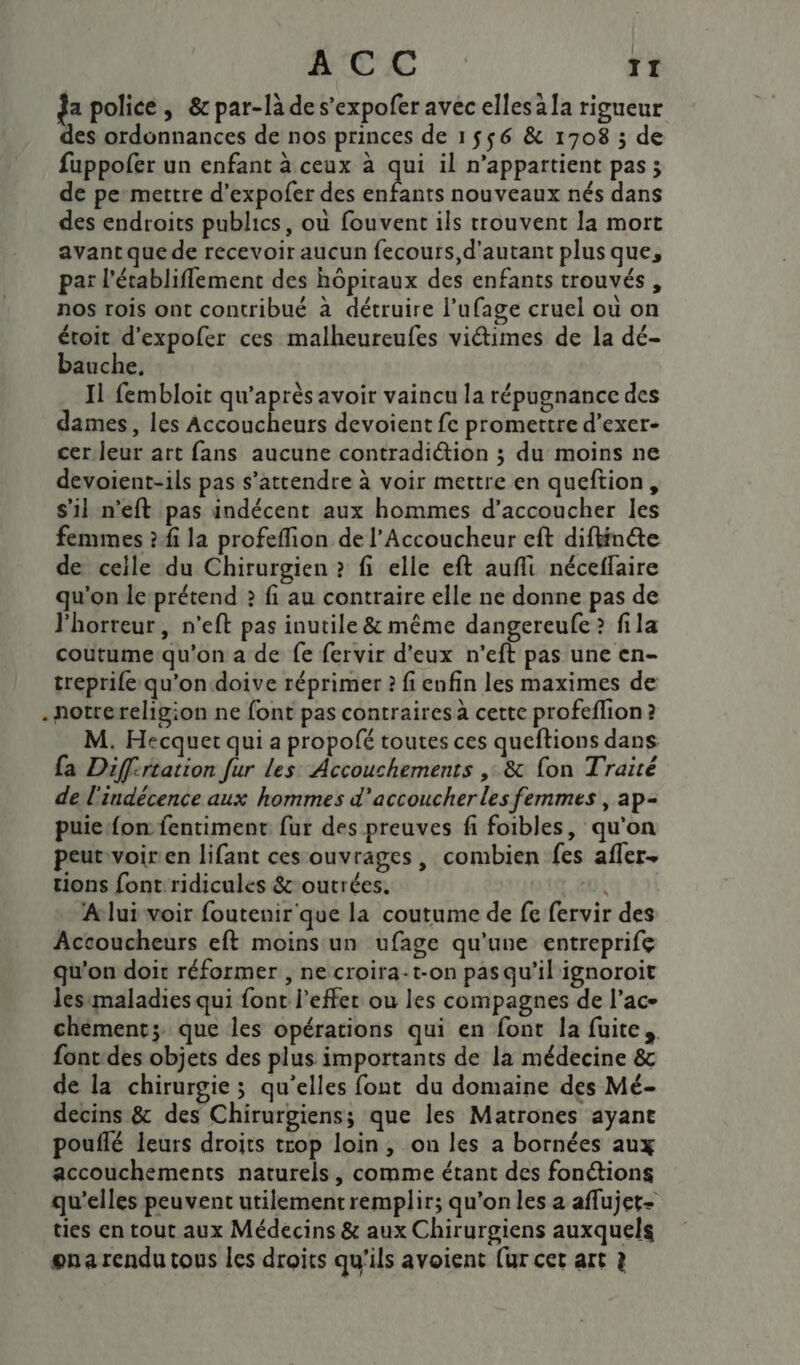 ACC T1 da police ; &amp; par-là des’expofer avec elles à la rigueur des ordonnances de nos princes de 1556 &amp; 1708 ; de fuppofer un enfant à ceux à qui il n'appartient pas; de pe’mettre d’expofer des bars nouveaux nés dans des endroits publics, où fouvent ils trouvent la mort avant que de recevoir aucun fecours, d'autant plus que, par l'établifflement des hôpitaux des enfants trouvés, nos rois ont contribué à détruire l’ufage cruel ou on étoit d’expoler ces malheureufes viétimes de la dé- bauche, Il fembloit qu'après avoir vaincu la répugnance des dames, les se pe devoient fe promettre d’exer- cer.leur art fans aucune contradiction ; du moins ne devoient-ils pas s’attendre à voir mettre en queftion, s'il n’eft pas indécent aux hommes d’accoucher les femmes ? fi la profeflion de l’Accoucheur eft diftinéte de celle du Chirurgien ? fi elle eft aufli néceffaire qu'on le-prétend 2 fi au contraire elle ne donne pas de l'horreur, n’eft pas inutile &amp; même dangereufe &gt; fila coutume qu'on a de fe fervir d'eux n’eft pas une en- treprife qu'on doive réprimer 2 fi enfin les maximes de .notrereligion ne font pas contraires à cette profeflion ? M. Hecquet qui a propofé toutes ces queftions dans fa Diff-rtation fur les Accouchements ,: &amp; fon Traité de l'indécence aux hommes d’accoucher les femmes , ap- puie fon fentiment. fur des preuves fi foibles, qu'on peut voiren lifant ces ouvrages, combien fes afler. tions font ridicules &amp; outrées. EU À A lui voir foutenir que la coutume de fe fervir des Accoucheurs eft moins un ufage qu'une entreprife qu'on doit réformer , necroira-t-on pasqu'il ignoroit lesimaladies qui font l’effer ou les compagnes de l’ac- chementz que les opérations qui en font la fuite. font-des objets des plus importants de la médecine &amp; de la chirurgie ; qu’elles font du domaine des Mé- decins &amp; des Chirurgiens; que les Matrones ayant pouflé leurs droits trop loin, on les a bornées aux accouchements naturels, comme étant des fonétions qu’elles peuvent utilementremplir; qu’on les a aflujet- ties en tout aux Médecins &amp; aux Chirurgiens auxquels ena rendu tous les droits qu'ils avoient (ur cet art ?