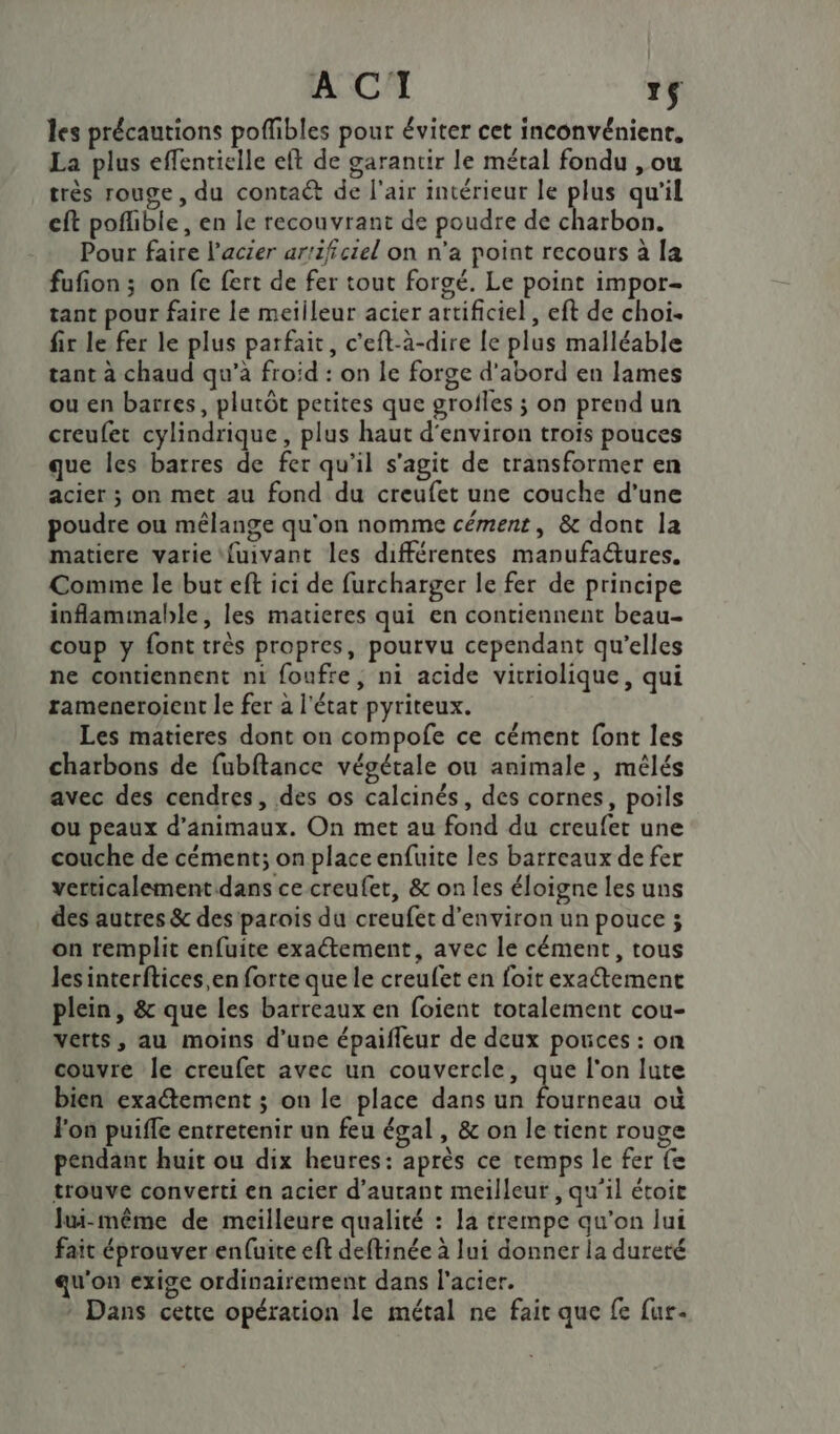 les précautions poffibles pour éviter cet inconvéniene, La plus effentielle eft de garantir le métal fondu , ou très rouge, du contact de l'air intérieur le plus qu'il eft poflible, en le recouvrant de poudre de charbon. Pour faire l'acier artificiel on n’a point recours à la fufion ; on fe fert de fer tout forgé. Le point impor- tant pour faire le meilleur acier artificiel , eft de choi. fir le fer le plus parfait, c'eft-à-dire le plus malléable tant à chaud qu’à froid : on le forge d'abord en lames ou en barres, plutôt petites que grofles ; on prend un creufet cylindrique, plus haut d'environ trois pouces que les barres de fer qu’il s'agit de transformer en acier ; on met au fond du creufet une couche d’une poudre ou mêlange qu'on nomme cément, &amp; dont la matiere varie fuivant les différentes manufa@ures. Comme le but eft ici de furcharger le fer de principe inflammable, les matieres qui en contiennent beau- coup y font très propres, pourvu cependant qu’elles ne contiennent ni foufre, ni acide vicriolique, qui rameneroient le fer à l'état pyriteux. Les matieres dont on compofe ce cément font les charbons de fubftance végétale ou animale, mélés avec des cendres, des os calcinés, des cornes, poils ou peaux d'animaux. On met au fond du creufet une couche de cément; on placeenfuite les barreaux de fer verticalement dans ce creufet, &amp; on les éloigne les uns des autres &amp; des parois du creufet d'environ un pouce ; on remplit enfuite exactement, avec le cément, tous les interftices,en forte que le creufet en foit exaétement plein, &amp; que les barreaux en foient totalement cou- Verts, au moins d’une épaifleur de deux pouces : on couvre le creufet avec un couvercle, que l'on lute bien exatement ; on le place dans un Été où lon puiffe entretenir un feu égal, &amp; on le tient rouge pendant huit ou dix heures: après ce temps le fer fe trouve converti en acier d’aurant meilleur , qu'il étoie Jui-même de meilleure qualité : la trempe qu’on lui fait éprouver enluite eft deftinée à lui donner la dureté qu'on exige ordinairement dans l'acier. * Dans cette opération le métal ne fair que fe fur-