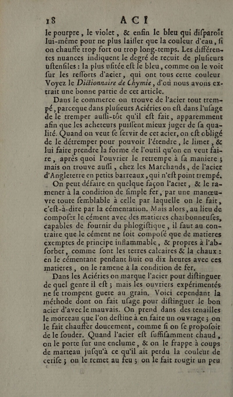 le pourpre, le violet, &amp; enfin le bleu qui difparoit lui-même pour ne plus laifler que la couleur d’eau, fi on chauffe trop fort ou trop long-temps. Les différen- tes nuances indiquent le degré de recuit de plufeurs uftenfiles : la plus ufitée eft le bleu, comme on le voit fur les reflorts d'acier, qui ont tous cette couleur Voyez le Diétionnaire de Chymie , d'ou nous avons ex- trait une bonne partie de cet article. Dans le commerce on trouve de f'acier tout trem- pé, parceque dans plufieurs Aciéries on ef dans l’ufage de le tremper aufli-tôt qu'il eft fait, apparemment afin que les acheteurs puiflent mieux juger de fa qua- lité. Quand on veut fe fervir de cet acier, on eft obligé de le détremper pour pouvoir l’étendre, le limer , &amp; Jui faire prendre la forme de l'outil qu’on en veut fai- re, après quoi l’ouvrier le retrempe à fa maniere ; mais on trouve aufli, chez les Marchands, de l’acier d'Angleterre en petits barreaux, qui n’eft point trempé, On peut défaire en quelque façon l'aciet, &amp; le ra- mener à la condition de fimple fer par une manœu- vre toute femblable à celle par laquelle on le fait, c’eft-à-dire par la cémentation. Maïs alors, au lieu de compofer le cément avec des matieres chatbonneufes, capables de fournir du phlogiftique , il faut au con- traire que le cément ne foit compofé que de matieres exemptes de principe inflammable, &amp; propres à lab. forber, comme font les terres calcaires &amp; la chaux : en le cémentant pendanc huit ou dix heures avec ces matieres, on le ramene à la condition de fer, Dans les Aciéries on marque l'acier pour diftinguer de quel genre il eft ; mais les ouvriers expérimentés ne À trompent guere au grain, Voici cependant la méthode dont on fait ufage pour diftinguer le bon acier d’avecle mauvais. On prend dans des tenailles le morceau que l’on deftine à en faire un ouvrage ; on le fait chauffer doucement, comme fi on fe propofoit de le fouder. Quand l'acier eft fufifamment chaud, on le porte fur une enclume, &amp; on le frappe à coups de marteau jufqu’à ce qu'il ait perdu la couleur de cerife ; on le remet au ie ; on le fait rougir un peu