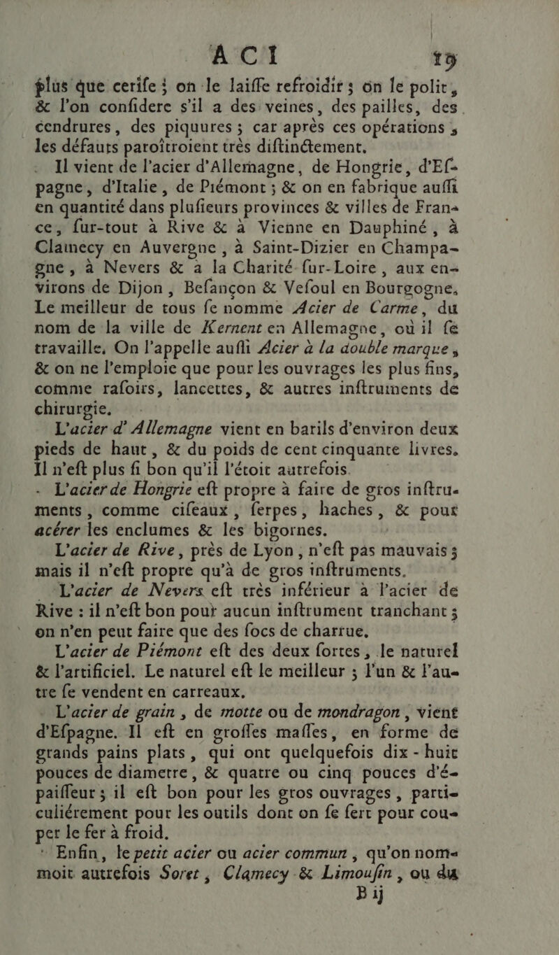 flus que cerife ; on le laiffe refroidir ; on Îe polir, &amp; l’on confidere s'il a des veines, des pailles, des cendrures, des piquures ; car après ces opérations ; _ les défauts paroîtroient très diftinétement. Il vient de l'acier d'Allemagne, de Hongrie, d'Ef- pagne, d'Italie, de Piémont ; &amp; on enr fabrique auffi en quantité dans plufieurs provinces &amp; villes de Frana ce, fur-tout à Rive &amp; à Vienne en Dauphiné, à Clamecy en Auvergne , à Saint-Dizier en Champa- gne , à Nevers &amp; a la Charité fur-Loire, aux en- virons de Dijon, Befançon &amp; Vefoul en Bourgogne, Le meilleur de tous fe nomme Acier de Carme, du nom de la ville de Kernent en Allemagne, où il fe travaille, On l'appelle aufli Acier à la double marque, &amp; on ne l’emploie que pour les ouvrages les plus fins, comme rafoirs, lancettes, &amp; autres inftruments de chirurgie, L'acier d’ Allemagne vient en barils d'environ deux pieds de haut, &amp; du poids de cent cinquante livres, Il n’eft plus fi bon qu'il l'étoit autrefois. - L'acier de Hongrie eft propre à faire de gros inftru- ments, comme cifeaux , ferpes, haches, &amp; pour acérer les enclumes &amp; les bigornes. L'acier de Rive, près de Lyon, n’eft pas mauvais; mais il n’eft propre qu’à de gros inftruments. _L'acier de Nevers cft vrès inférieur à l'acier de Rive : il n’eft bon pour aucun inftrument tranchant ; on n’en peut faire que des focs de charrue, L'acier de Piémont eft des deux fortes , le naturel &amp; l’artificiel. Le naturel eft le meilleur ; l'un &amp; Fau- tre fe vendent en carreaux. L'acier de grain , de motte ou de mondragon , vient d'Efpagne. Il eft en grofles mafles, en forme de grands pains plats, qui ont quelquefois dix - huic pouces de diametre, &amp; quatre ou cinq pouces d'é- paifleur ; il eft bon pour les gros ouvrages , parti- culiérement pour les outils dont on fe fert pour cou per le fer à froid. * Enfin, le petit acier ou acier commun ; qu’on noms moit autrefois Soret, Clamecy &amp; Limoufin , où du B ij