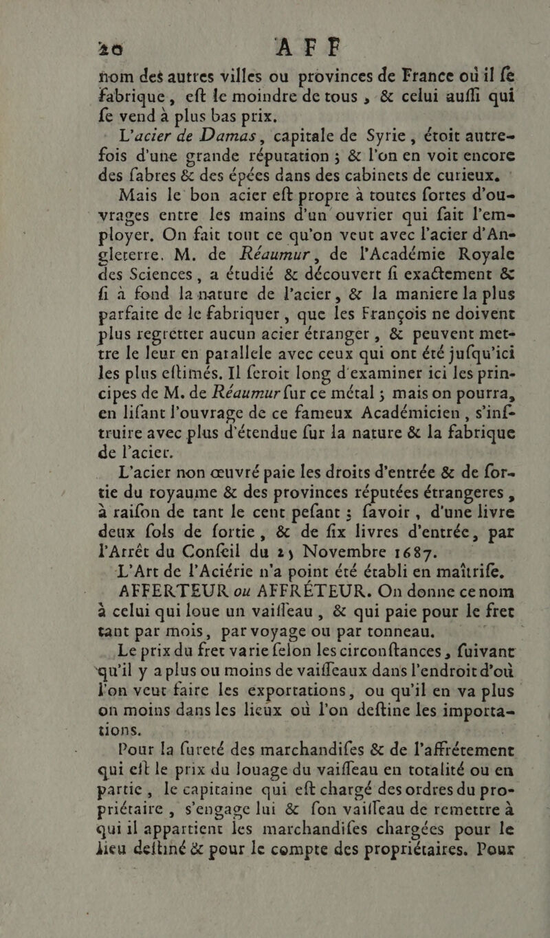 nom des autres villes ou provinces de France où il fe fabrique, eft le moindre de tous , &amp; celui auffi qui fe vend à plus bas prix. L'acier de Damas, capitale de Syrie, étoit autre- fois d'une grande réputation ; &amp; l’on en voit encore des fabres &amp; des épées dans des cabinets de curieux. : Mais le bon acier eft propre à toutes fortes d’ou- vrages entre lés mains d'un ouvrier qui fait l’em- ployer. On fait tout ce qu'on veut avec l'acier d’An- glererre, M. de Réaumur, de l'Académie Royale des Sciences, a étudié &amp; découvert fi exaétement &amp; fi à fond la nature de l'acier, &amp; la maniere la plus parfaire de le fabriquer , que les François ne doivent plus regrétter aucun acier étranger , &amp; peuvent met- tre le leur en parallele avec ceux qui ont été jufqu'ici les plus eftimés. Il feroit long d'examiner ici les prin- cipes de M. de Réaumur fur ce métal ; mais on pourra, en lifant l’ouvrage de ce fameux Académicien , s’inf- truire avec plus détendue fur la nature &amp; la fabrique de l'acier. L'acier non œuvré paie les droits d'entrée &amp; de for- tie du royaume &amp; des provinces réputées étrangeres , à raifon de tant le cent pefant ; favoir, d'une livre deux fols de fortie, &amp; de fix livres d'entrée, par l'Arrêt du Confeil du 25 Novembre 1687. L'Art de l’Aciérie n'a point été établi en maïtrife, AFFERTEUR ou AFFRÉTEUR. On donne cenom à celui qui loue un vaifleau , &amp; qui paie pour le fret tant par mois, par voyage ou par tonneau, Le prix du fret varie felon les circonftances , fuivant qu'il y a plus ou moins de vaifleaux dans l'endroit d’où l'on veur faire les exportations, ou qu'il en va plus on moins dans les lieux où l'on deftine les importa- tions. | Pour la fureté des marchandifes &amp; de l’affréremen qui cit le prix du louage du vaifleau en totalité ou en partie, le capitaine qui eft chargé des ordres du pro- priétaire , s'engage lui &amp; fon vaifleau de remettre à qui il appartient les marchandifes chargées pour le lieu deftiné &amp; pour le compte des propriétaires. Pour