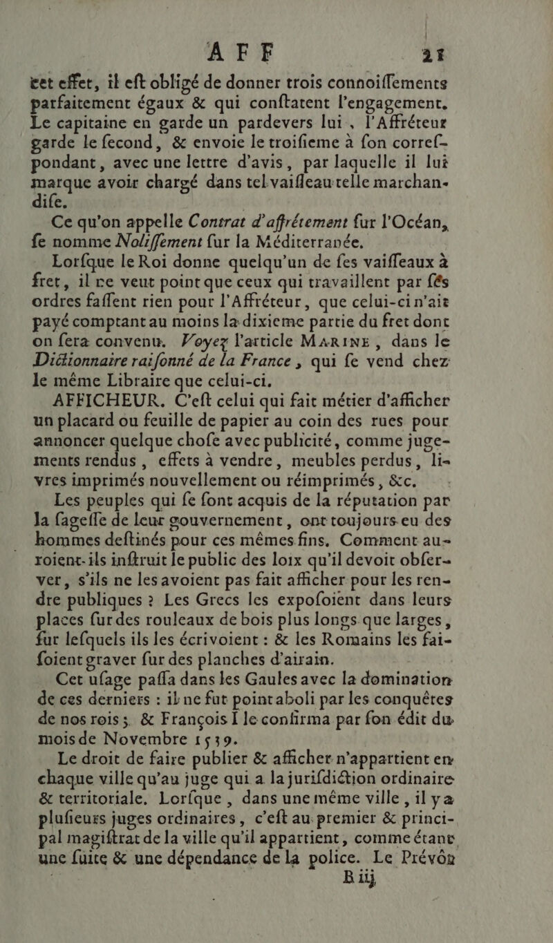 éet effet, il eft obligé de donner trois connoiffementse patfaitement égaux &amp; qui conftatent l'engagement. Le capitaine en garde un pardevers lui, l’Affréteur garde le fecond, &amp; envoie le troifieme à fon corref- pondant, avec une lettre d'avis, par laquelle il lui marque avoir chargé dans telLvaifleaurelle marchan- dife. Ce qu'on appelle Contrat d'affrétement {ur l'Océan, fe nomme No/iffement {ur la Méditerranée, Lorfque le Roi donne quelqu'un de fes vaiffeaux à fret, il re veut point que ceux qui travaillent par {és ordres faffent rien pour l’Affréteur, que celui-ci n'ait payé comptant au moins la dixieme partie du fret dont on fera convenu. Voyez l'article MARINE, dans le Didionnaire raifonné de la France , qui fe vend chez le même Libraire que celui-ci. AFFICHEUR. C'eft celui qui fait métier d'afficher un placard ou feuille de papier au coin des rues pour annoncer quelque chofe avec publicité, comme juge- ments rendus , effets à vendre, meubles perdus, li= vres imprimés nouvellement ou réimprimés, &amp;c. Les peuples qui fe font acquis de la réputation par Ja fageile de leur gouvernement, ont toujours eu des hommes deftinés pour ces mêmes fins. Comment au- roien-ils inftruit le public des loix qu'il devoit obfer- ver, s'ils ne les avoient pas fait afficher pour les ren- dre publiques ? Les Grecs les expofoient dans leurs places [ur des rouleaux de bois plus longs que larges, fur lefquels ils les écrivoient : &amp; les Romains les fai- foient graver fur des planches d’airain. Cet ufage pafla dans les Gaules avec la domination de ces derniers : il ne fut pointaboli par les conquêtes de nos roiss. &amp; François I le confirma par fon édit du mois de Novembre 1539. Le droit de faire publier &amp; afficher n'appartient en chaque ville qu’au juge qui a la jurifdiétion ordinaire &amp; territoriale. Lorfque , dans une même ville ,ilya plufieurs juges ordinaires, c’eft au premier &amp; princi- pal magiftrat de la ville qu’il appartient, commeétant une fuite &amp; une dépendance de La police. Le Prévôe | B ii}