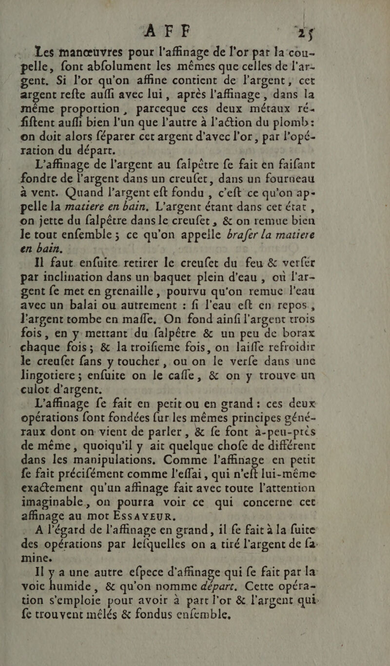 Les manœuvres pour l’affinage de l'or par la cou pelle, font abfolument les mêmes que celles de l'ar- gent. Si l'or qu'on affine contient de l'argent, cet argent refte aufli avec lui, après l’affinage, dans la même proportion, parceque ces deux métaux ré« fiftent Lin l'un que l’autre à l’action du plomb: on doit alors féparer cet argent d'avec l'or, par l’opé- ration du départ. L'affinage de l’argent au faipètre fe fait en faifant fondre de l’argent dans un creufet, dans un fourueau a vent. Quand l’argent eft fondu , c’eft ce qu’on ap- pelle la matiere en bain. L'argent étant dans cet état, on jette du falpêtre dans le creufet, &amp; on remue bien le tout enfemble ; ce qu’on appelle brafer La matiere en bain. Il faut enfuite retirer le creufet du feu &amp; verfer par inclination dans un baquet plein d’eau , ou l'ar- gent fe met en grenaille, pourvu qu'on remuc l'eau avec un balai ou autrement : fi l'eau eft en repos, l'argent tombe en mafle. On fond ainfi l'argent trois fois, en y mettant du falpêtre &amp; un peu de borax chaque fois; &amp; la troifieme fois, on laifle refroidir le creufer fans y toucher , ou on le verfe dans une lingotiere ; enfuite on le cafle, &amp; on y trouve un culot d’argent. L'affinage fe fait en petit ou en grand: ces deux opérations font fondées {ur les mêmes principes géné- raux dont on vient de parler, &amp; fe font à-peu-prés de même, quoiqu'il y ait quelque chofe de différent dans les manipulations. Comme l’affinage en petit fe fait précifément comme l’effai, qui n’eft lui-même exactement qu'un affinage fair avec toute l'attention imaginable, on pourra voir ce qui concerne cet affinage au mot ESSAYEUR. A l'égard de l’affinage en grand, il fe fait à la fuite des opérations par lefquelles on a tiré l'argent de fa: mine. Il y a une autre efpece d'affinage qui fe fait par la: voie humide , &amp; qu’on nomme départ. Cette opéra- tion s'emploie pour avoir à part l'or &amp; l'argent qui: fe trouvent méêlés &amp; fondus enfemble,