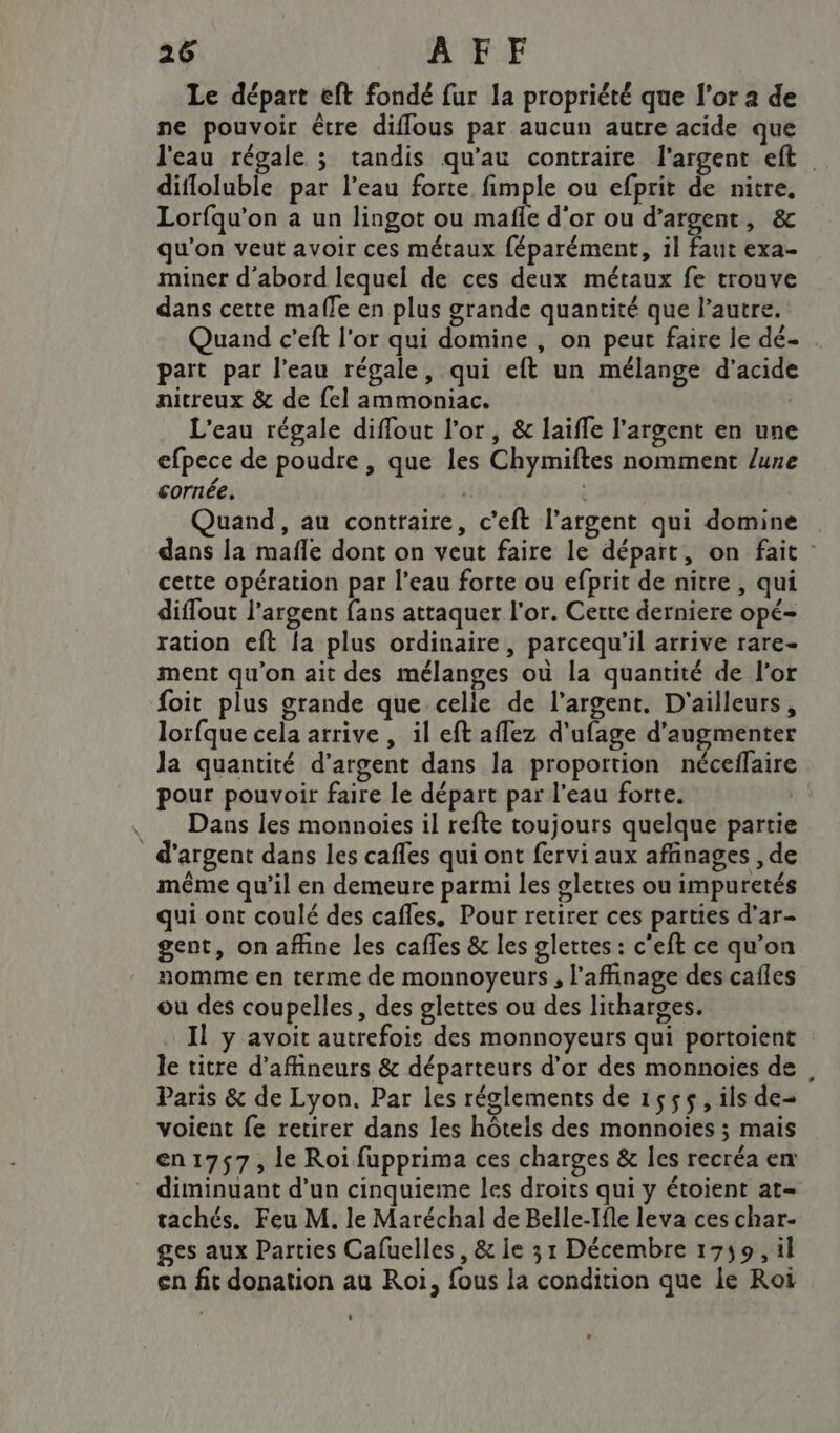 Le départ eft fondé fur la propriété que l'or a de ne pouvoir être diflous par aucun autre acide que l'eau régale ; tandis qu'au contraire l'argent eft. difloluble par l’eau forte fimple ou efprit de nitre, Lorfqu’on a un lingot ou mafie d’or ou d'argent, &amp; qu'on veut avoir ces métaux féparément, il faut exa- miner d'abord lequel de ces deux métaux fe trouve dans cette malle en plus grande quantité que l’autre. Quand c'eft l'or qui domine , on peut faire le dé- part par l’eau régale, qui eft un mélange d'acide nitreux &amp; de fel ammoniac. | L'eau régale diffout l'or, &amp; laiffe l'argent en une efpece de poudre , que les Chymiftes nomment lune cornée. | Quand, au contraire, c’eft l’argent qui domine dans la mafle dont on veut faire le départ, on fait : cette opération par l’eau forte ou efprit de nitre , qui difout l'argent fans attaquer l'or. Cette derniere opé- ration eft la plus ordinaire, parcequ'il arrive rare- ment qu'on ait des mélanges où la quantité de l'or foit plus grande que celle de l'argent. D'ailleurs, lorfque cela arrive , il eft aflez d'ufage d'augmenter Ja quantité d’argent dans la proportion néceflaire pour pouvoir faire le départ par l’eau forte. : , Dans les monnoies il refte toujours quelque partie d'argent dans les cafles qui ont fervi aux afñinages , de même qu’il en demeure parmi les glettes ou impuretés qui ont coulé des cafles. Pour retirer ces parties d’ar- gent, on affine les caffes &amp; les glettes : c'eft ce qu’on nomme en terme de monnoyeurs , l’affinage des cafles ou des coupelles, des glettes ou des litharges. Il y avoit autrefois des monnoyeurs qui portoient : le titre d’affineurs &amp; départeurs d’or des monnoies de Paris &amp; de Lyon. Par les réglements de 1555, ils de voient fe retirer dans les hôtels des monnoies ; mais en1757, le Roi fupprima ces charges &amp; Îles recréa en diminuant d’un cinquieme les droits qui y étoient at- tachés. Feu M. le Maréchal de Belle-Ifle leva ces char- ges aux Parties Cafuelles , &amp; le 31 Décembre 1759, il ça fit donation au Roi, fous la condition que le Roi