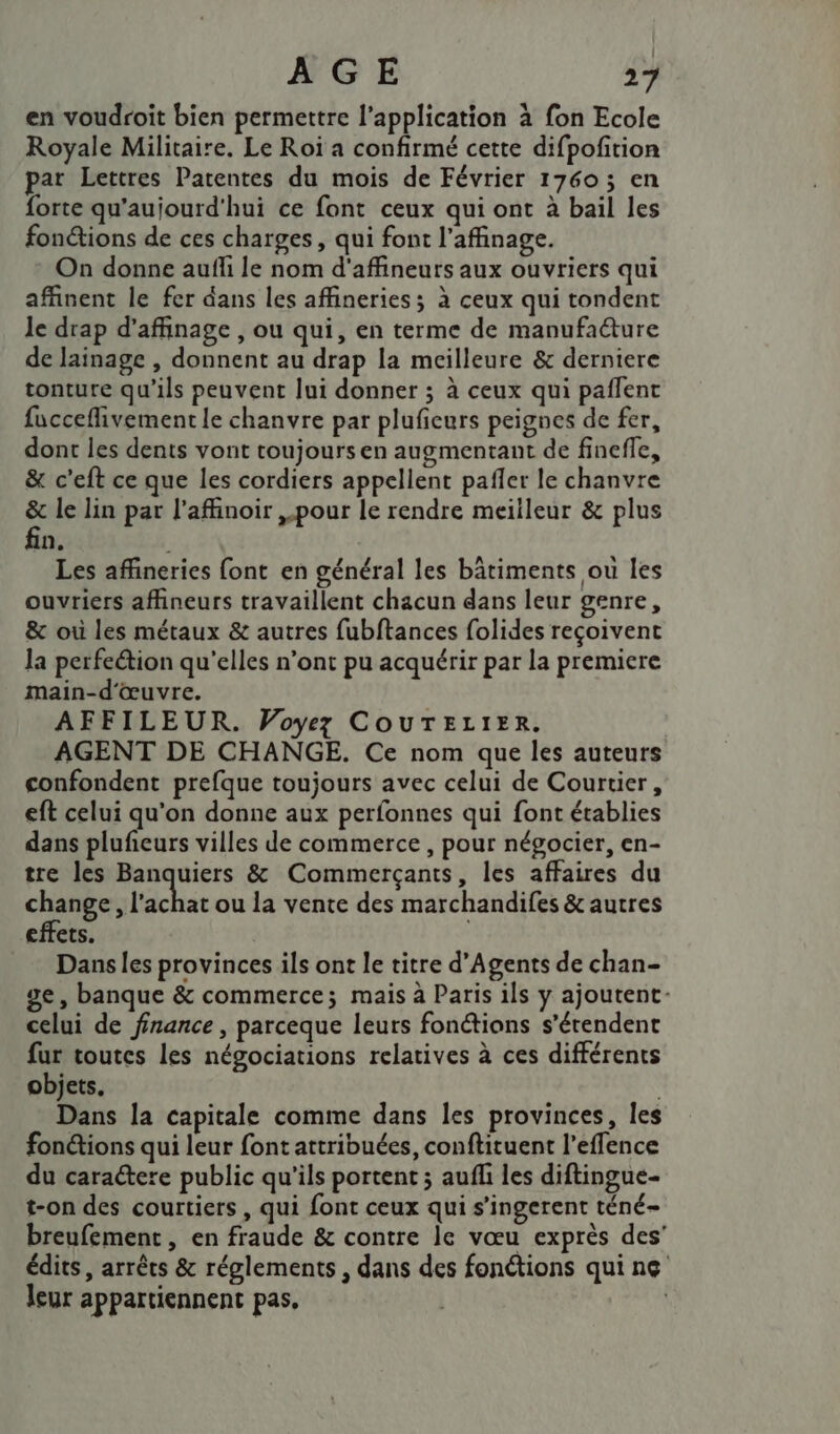 en voudroit bien permettre l'application à fon Ecole Royale Militaire. Le Roi a confirmé cette difpofition par Lettres Patentes du mois de Février 1760; en forte qu'aujourd'hui ce font ceux qui ont à bail les fonétions de ces charges, qui font l’affinage. On donne aufli le nom d'affineurs aux ouvriers qui affinent le fer dans les affineries; à ceux qui tondent le drap d’affinage , ou qui, en terme de manufadure de lainage , donnent au drap la meilleure &amp; derniere tonture qu’ils peuvent lui donner ; à ceux qui pañlent fucceflivement le chanvre par pluficurs peignes de fer, dont les dents vont toujours en augmentant de finefle, &amp; c’eft ce que les cordiers appellent pañler le chanvre &amp; le lin par l’affinoir ,.pour le rendre meilleur &amp; plus fin. Les affineries font en général les bâtiments ou les ouvriers affineurs travaillent chacun dans leur genre, &amp; où les métaux &amp; autres fubftances folides reçoivent la perfeétion qu'elles n’ont pu acquérir par la premiere main-d'œuvre. AFFILEUR. Voyez COUTELIER. AGENT DE CHANGE. Ce nom que les auteurs confondent prefque toujours avec celui de Courtier, eft celui qu'on donne aux perfonnes qui font établies dans pluñeurs villes de commerce , pour négocier, en- tre les Banquiers &amp; Commerçants, les affaires du change, l'achat ou la vente des marchandifes &amp; autres effets. | Dans les provinces ils ont le titre d’Agents de chan- ge, banque &amp; commerce; mais à Paris ils y ajoutent- celui de finance , parceque leurs fonétions s’érendent fur toutes les négociations relatives à ces différents objets, ; Dans la capitale comme dans les provinces, les fonétions qui leur font attribuées, conftituent l’effence du caractere public qu’ils portent ; aufli les diftingue- t-on des courtiers , qui font ceux qui s’ingerent téné- breufement , en fraude &amp; contre le vœu exprès des’ édits , arrêts &amp; réglements , dans des fonétions qui ne leur appartiennent pas,