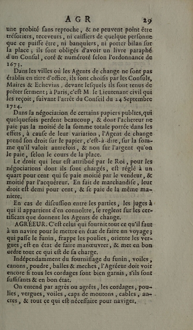 une probité fans reproche, &amp; ne peuvent point être tréloriers, receveurs , ni caifliers de quelque perfonne d'un Conful , coté &amp; numéroté felon l'ordonnance de 1673. Dansles villes ouù les Agents de change ne font pas établis en titre d'office, ils ont choifis par les Confuls, Maires &amp; Echevius , devant lefquels ils font tenus de prêter ferment; à Paris, c’eft M. le Lieutenant civil qui les reçoit , fuivant l'arrêt du Confeil du 24 Septembre 1724. | Dans la négociation de certains papiers publics,qui quelquefois perdent beaucoup, &amp; dont l'acheteur ne paie pas la moitié de la fomme totale portée dans les effets, à caufe de leur variation , l'Agent de change prend fon droit fur le papier, c’eft-à -dire, fur la fom- me qu'il valoit autrefois, &amp; non fur l'argent qu'on le paie, felon le cours de la place. Le droit qui leur eft attribué par le Roi, pour les négociations dont ils font chargés, eft réglé à un quart pour cent qui fe paie moitié par le vendeur, &amp; moitié par l'acquéreur. En fait de marchandife , leur droit x demi pour cent, &amp; fe paie de la même ma- niere, En cas de difcuffion entre les parties, les juges à qui il appartient d'en connoître, Ë reglent fur les cer- tificats que donnent les Agents de change. ‘*‘AGRÉEUR. C'eft celui qui fournitrout ce qu’il faut à un navire pour le mettre en état de faire an voyage; qui pafle le funin, frappe les poulies , oriente les ver= ordre tout ce qui eft de fa charge. JIndépendamment du fourniflage du funin, voiles, canons, poudre , balles &amp; meches, l’Agréeur doit voir encore fi tous les cordages font bien garnis, s’ils font fuffifants &amp; en bon état. On entend par agrès ou agrêts , les cordages, pou= ces, &amp; tout ce qui eft-néceffaire pour naviger,