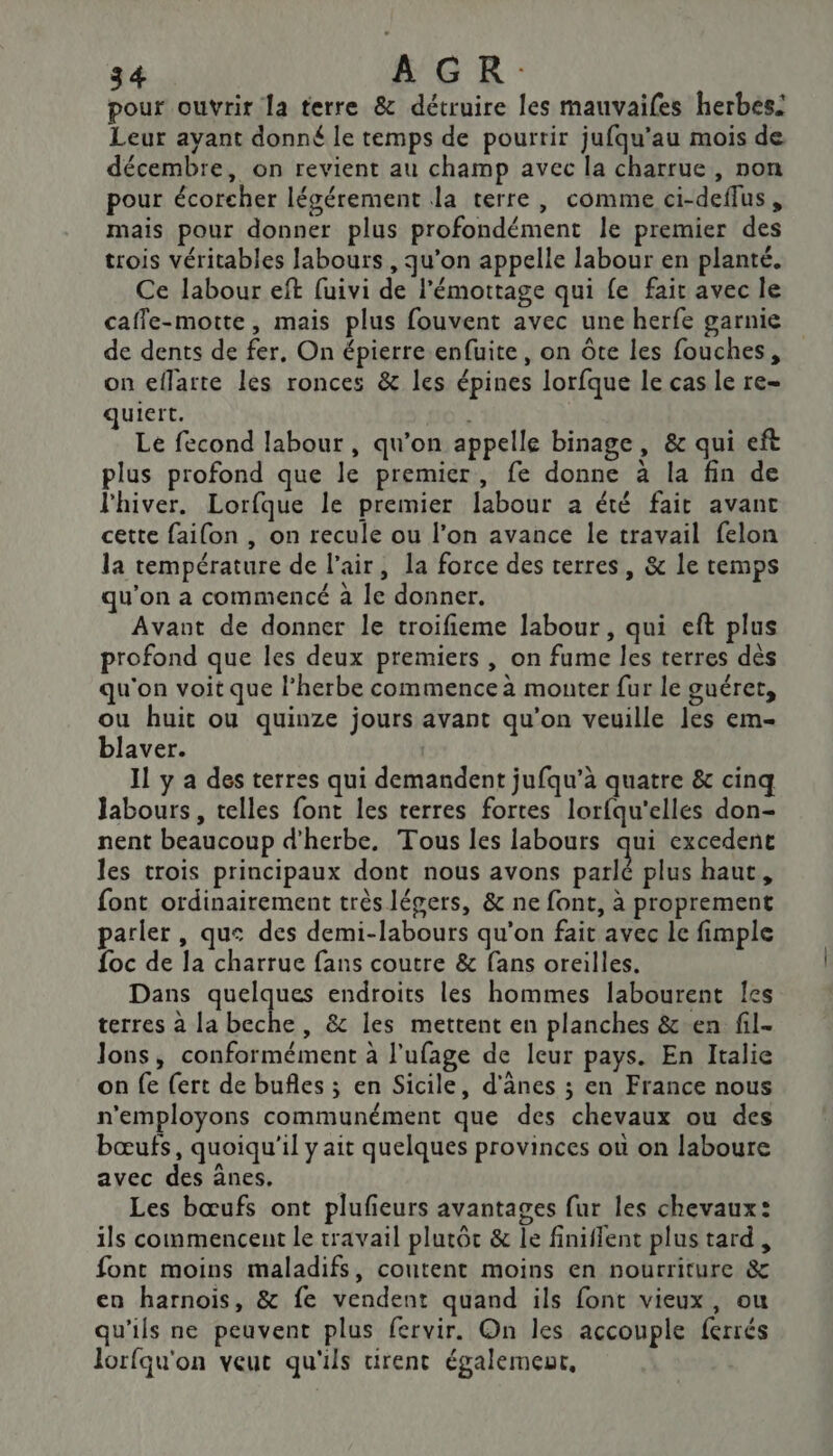 pour ouvrir la terre &amp; détruire les mauvaifes herbes: Leur ayant donné le temps de pourrir jufqu’au mois de décembre, on revient au champ avec la charrue , non pour écoreher légérement la terre, comme ci-deffus mais pour donner plus profondément le premier des trois véritables labours , qu'on appelle labour en planté. Ce labour eft fuivi de l'émottage qui fe fair avec le caffe-motte, mais plus fouvent avec une herfe garnie de dents de fer, On épierre enfuite, on ôte les fouches, on effarte les ronces &amp; les épines lorfque le cas le re ulert. Le fecond labour, qu’on appelle binage, &amp; qui eft plus profond que le premier, fe donne à la fin de l'hiver. Lorfque le premier labour a été fait avant cette faifon , on recule ou l’on avance le travail felon la température de l'air, la force des terres, &amp; le temps qu’on a commencé à le donner. Avant de donner le troifieme labour, qui eft plus profond que les deux premiers , on fume les terres dès qu'on voit que l’herbe commence à monter fur le guéret, ou huit ou quinze jours avant qu’on veuille les em- blaver. | 11 y a des terres qui demandent jufqu’à quatre &amp; cinq Jabours, telles font les terres fortes lorfqu'elles don- nent beaucoup d'herbe, Tous les labours qui excedene les trois principaux dont nous avons parlé plus haut, font ordinairement très légers, &amp; ne font, à proprement parler , que des demi-labours qu'on fait avec le fimple {oc de la charrue fans coutre &amp; fans oreilles. Dans quelques endroits les hommes labourent les terres à la beche , &amp; les mettent en planches &amp;.en fil- lons, conformément à l’ufage de leur pays. En Italie on fe {ert de bufles ; en Sicile, d'ânes ; en France nous n'employons communément que des chevaux ou des bœufs, quoiqu'il y ait quelques provinces où on laboure avec des ânes, Les bœufs ont plufeurs avantages fur les chevaux: ils commencent le travail plutôt &amp; le finiflent plus tard, font moins maladifs, coutent moins en nourriture &amp; en harnois, &amp; fe vendent quand ils font vieux, ou qu'ils ne peuvent plus fervir. On les accouple ferrés lorfqu'on veut qu'ils rent également,