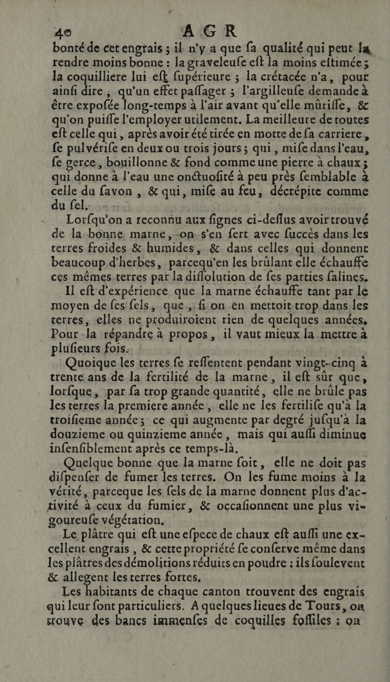 bonté de cet engrais 3 il n'y a que fa qualité qui peut f&amp; rendre moins bonne : la graveleufe eft la moins eftimée; la coquilliere lui eft fupérieure ; la crétacée n’a, pour ainfi dire, qu’un effet paflager ; l’argilleufe demande à être expofée long-remps à l'air avant qu’elle mütifle, &amp; qu’on puille l'employer utilement. La meilleure de toutes eft celle qui, après avoir été tirée en motte de fa carriere, fe pulvérife en deux ou trois jours; qui, mife dans l’eau, fe gerce, bouillonne &amp; fond commeune pierre à chaux; qui donne à l’eau une onétuofité à peu près femblable à celle du favon , &amp; qui, mife au feu, décrépite comme du fel. . Lorfqu'on a reconnu aux fignes ci-deflus avoir trouvé de la bonne. marne, -on. s’en fert avec fuccès dans les terres froides &amp; humides, .&amp; dans celles qui donnent beaucoup d'herbes, parcequ’en les brülant elle échauffe ces mêmes:terres par la diflolution de fes parties falines. Il eft d'expérience que la marne échauffe tant par le moyen de fes fels, que., fi on en mettoit trop dans les terres, elles ne produiroient rien de quelques années. Pour -la répandre à propos, il vaut mieux la mettre à plufieurs fois. | Quoique les terres fe reffentent pendant vingt-cinq à trente ans de la fertilité de la marne, ileft sur que, lorfque, par fa trop grande quantité, elle ne brüle pas les terres la premiere année, elle ne les fertilife qu'a la troifieme année; ce qui augmente par degré jufqu’a la douzieme ou quinzieme année, mais qui aufli diminue infenfiblement après ce temps-là. Quelque bonne que la marne foit, elle ne doit pas difpenfer de fumer les terres. On les fume moins à la vérité, parceque les fels de la marne donnent plus d'ac- tivité à ceux du fumier, &amp; occafionnent une plus vi- goureufe végétation, Le plâtre qui eft une efpece de chaux eft aufli une ex- cellent engrais , &amp; cette propriété fe conferve même dans les plâtres des démolitions réduits en poudre : ils foulevent &amp; allegent les terres fortes. Les he de chaque canton trouvent des engrais qui leur font particuliers. À quelques lieues de Tours, on srouve des bancs immenfes de coquilles fofliles : on