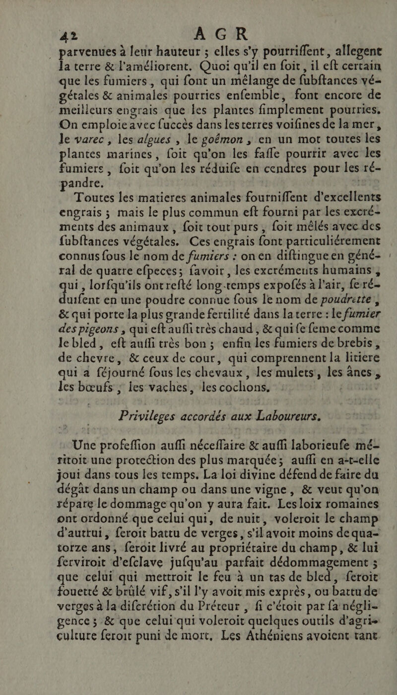 . parvenues à leur hauteur ; elles s'y pourriffent, allegene la terre &amp; l'améliorent. Quoi qu'il en foit, il eft certain que les fumiers, qui font un mélange de fubftances vé- gétales &amp; animales pourries enfemble, font encore de meilleurs engrais que les plantes fimplement pourries, On emploieavec fuccès dans lescerres voifines de la mer, le varec , les algues , le goémon ; en un mot toutes les plantes marines, foit qu'on les fafle pourrir avec les fumiere , foit qu'on les réduife en cendres pour les ré- pandre. | | Toutes les matieres animales fourniffent d'excellents engrais ; mais Le plus commun eft fourni par les excré- ments des animaux, foit tout purs, foit mêlés avec des fubftances végétales. Ces engrais font particuliérement connus fous le nom de fumiers : on en diftingueen géné- ral de quatre efpeces; favoir , les excrémeuits humains, ui, lorfqu'ils ontrefté long-temps expofés à l'air, feré- Éuifete en une poudre connue fous le nom de poudrette , &amp; qui porte la plus grande fertilité dans la terre : le fumier des pigeons , qui eft aufli très chaud , &amp; qui fe femecomme lebled, eft aufli très bon; enfin les fumiers de brebis, de chevre, &amp; ceux de cour, qui comprennent la litiere qui a féjourné fous les chevaux, les mulets, les ânes, les bœufs ; les vaches, ‘les cochons. Privileges accordés aux Laboureurs. Une profeffion aufli néceffaire &amp; aufli laborieufe mé- ritoit une protection des plus marquée; aufli en a-t-elle joui dans tous les temps. La loi divine défend de faire du dégât dans un champ ou dans une vigne, &amp; veut qu'on répare le dommage qu’on y aura fait. Lesloix romaines ont ordonné que celui qui, de nuit, voleroit le champ d'auttui, feroit battu de verges, s'ilavoit moins de qua- torze ans, feroit livré au propriétaire du champ, &amp; lui ferviroit d’efclave jufqu'au parfait dédommagement ; que celui qui mettroit le feu à un tas de bled, feroit fouetté &amp; brülé vif, s’il l'y avoit mis exprès, ou battu de: verges à la difcrétion du Préreur , fi c'étoit par fa négli- gence ; &amp; que celui qui voleroit quelques outils d'agri- culture feroit puni de mort, Les Athéniens avoient tant