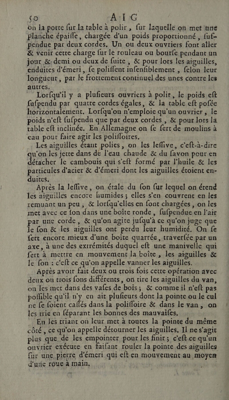 $o A:I G on la porte fur la table à polir , fur laquelle on met nne planche épaifle, chargée d’un poids proportionné , fuf- pendue par deux cordes. Un ou deux ouvriers font aîler &amp; venir cette charge fur le rouleau ou bourfe pendant un jour &amp;: demi ou deux de fuite , &amp; pour lors les aiguilles, enduites d'émeri, {e poliflent infenfiblement , felon leur longueur, par le frottement continuel des unes contre les autres. Lorfqu’il y a plufieurs ouvriers à polir, le poids eft fafpendu par quatre cordes égales, &amp; la cable eft pofée horizontalement. Lorfqu'on n’emploic qu’un ouvrier, le poids n’eft fufpendu que par deux cordes , &amp; pour lors la table eft inclinée. En Allemagne on fe fert de moulins à eau pour faire agir les polifloires. Les aiguilles étant polies, on les leflive, c’eft-à-dire qu'on les jette dans de l'eau chaude &amp; du favon pour en détacher le cambouis qui s'eft formé par l'huile &amp; les particules d'acier &amp; d’émeri dont les aiguilles éroient en- duites. Après la leflive, on étale du (on fur lequel on étend les aiguilles encore humides ; elles s'en couvrent en les remuant un peu, &amp; lorfqu'elles en font chargées , on les met avec ce fon dans une boîte ronde, fufpendue.en l'air par unc corde, &amp; qu'on agite jufqu’à cc qu'on juge que le fon &amp; les aiguilles ont perdu leur humidité. On fe {ert encore mieux d’une boîte quarrée, traverfée par un axe, à une des extrémités duquel eft une manivelle qui fert à mettre en mouvement la boîte , les aiguilles &amp; le fon : c'eft ce qu’on appelle vanner les aiguilles. Après avoir fait deux ou crois fois cette opération avec deux ou trois fons différents, on tire les aiguilles du van, on les met dans des vafes de bois; &amp; comme il n'eft pas pofhble qu'il n'y en ait plufieurs dont la pointe ou le cul ne fe foient caflés dans la polifloire &amp; dans le van, on les trie en féparant les bonnes des mauvaifes. En les criant on leur met à toutes la pointe du même côté , ce qu'on appelle détourner les aiguilles, Il ne s'agie plus que de les empointer pour les finir; c'eftce qu'un ouvrier exécute en faifant rouler la pointe des aiguikles fur une pierre d'émeri qui eft en mouvement au moyen d'une roue à main.