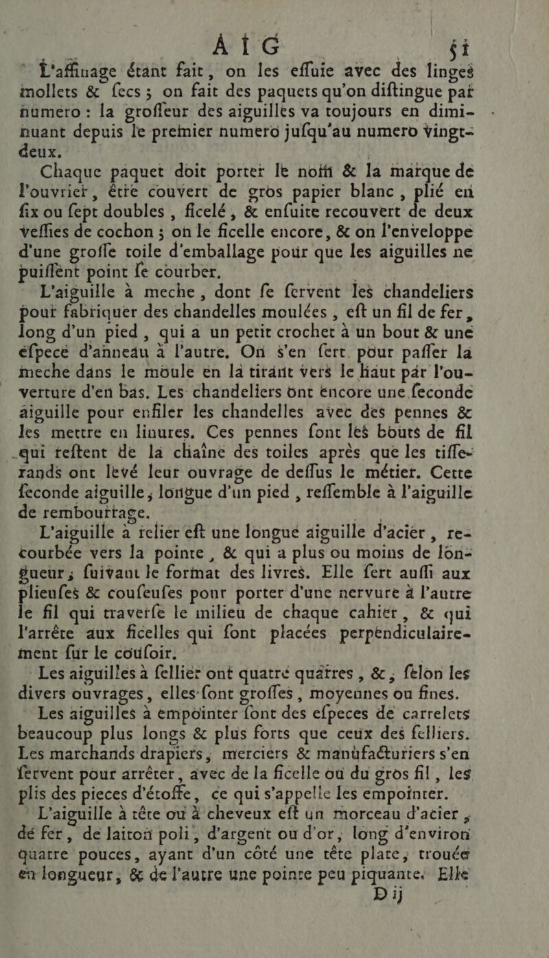 AÏG si L'affinage étant fait, on les efluie avec des finÿci imollets &amp; fecs; on fait des paquets qu’on diftingue pat numero : la groffeur des aiguilles va toujours en dimi- nuant depuis le premier numero jufqu'au numero vingt- deux. | Chaque paquet doit porter Ie noïfi &amp; la marque de l'ouvrier, être couvert de gros papier blanc, plié en fix ou fept doubles , ficelé, &amp; enfuite recouvert de deux veffies de cochon ; oh le ficelle encore, &amp; on l'enveloppe d'une groffe toile d'emballage pour que les aiguilles ne puiffént point {e courber. a à L'aiguille à meche, dont fe fervent les chandeliers pout fabriquer des chandelles moulées , eft un fil de fer, long d’un pied, qui a un petit crochet à un bout &amp; une éfpece d’anneäu à l’autre, On s’en fert. pour pañler la meche dans le müule en la tirant vers le Haut par l'ou- verture d'en bas. Les chandeliers ünt encore une feconde aiguille pour enfiler les chandelles avec des pennes &amp; les mettre en linures, Ces pennes font les bouts de fil .qui teftent de la chaîne des toiles après que les tiffe- rands ont levé leur ouvrage de deflus le métier. Cette feconde aiguille ; lonigue d’un pied , reffemble à l'aiguille de rembourtage. Ft L’aiguille à relier eft une longue aiguille d’acier , re- courbée vers la pointe, &amp; qui a plus ou moins de Ion- Sueur; fuivaut le format des livres. Elle fert auf aux plieufes &amp; coufeufes ponr porter d'une nervure 4 l’autre le fil qui traveïfe le milieu de chaque cahier, &amp; qui l'arrêre aux ficelles qui font placées perpendiculaire- ment fur le coùfoir. FE Les aiguilles à fellier ont quatre quatres , &amp; ; félon les divers ouvrages, elles‘ font groffes, moyennes ou fines. Les aiguilles à empointer font des efpeces de carrelets beaucoup plus longs &amp; plus forts que ceux des felliers. Les marchands drapiers, merciers &amp; manüfaéturiers s’en fervent pour arrêter, avec de la ficelle où du gros fil, les plis des pieces d'étoffe, ce qui s'appelle les empointer. L’aiguille à rêre où à cheveux eft un morceau d'acier , dé fer, de laitoñ poli, d'argent ou d’or, long d'environ quatre pouces, ayant d'un côté une tête plate, trouée er longueur, &amp; de l'autre une pointe peu piquante. Elke Di :