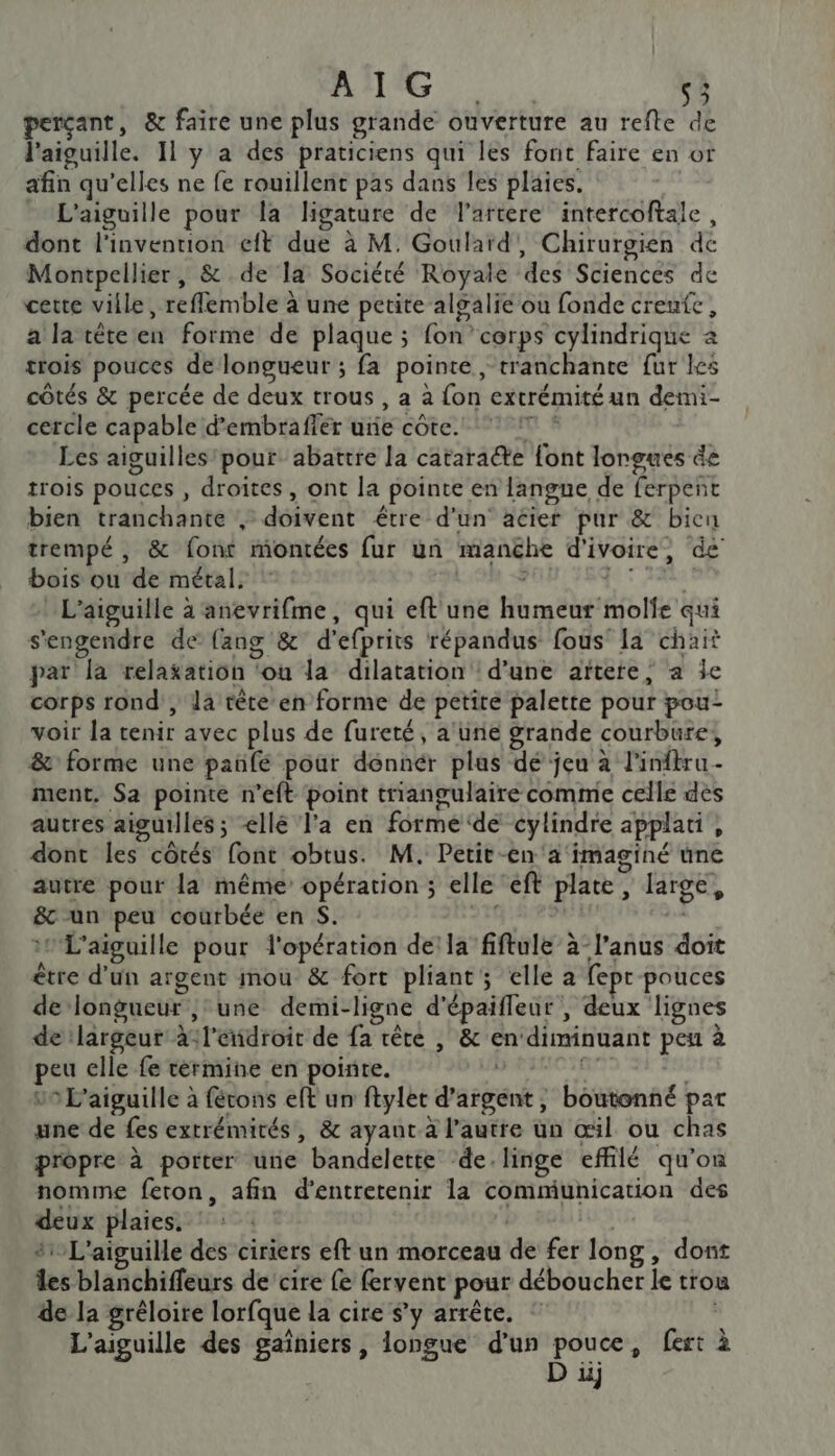 perçant, &amp; faire une plus grande ouverture au refte de l'aiguille. 11 y a des praticiens qui les font faire en or afin qu’elles ne fe rouillent pas dans les plaies. _ L'aiguille pour la ligature de Tartere intercoftale, dont l'invention eft due à M. Goulard, Chirurgien de Montpellier, &amp; de la Société Royale des Sciences de cette ville, reflemble à une petite algalie ou fonde creufc, a la tête en forme de plaque ; fon cerps cylindrique à trois pouces de longueur ; fa pointe , tranchante fur les côtés &amp; percée de deux trous , a à fon extrémité un demi- cercle capable d’embraffer ure côte. ! * Les aiguilles pour abattre la cataraéte {ont longues de trois pouces , droites, ont la pointe en langne de ferpent bien tranchante , doivent être d'un acier pur &amp; bien trempé , &amp; font montées fur un manëhe d'ivoire, de bois ou de métal, ! ubrtX dut RAP an end L’aiguille à anevrifme, qui eft une humeur molfe qui s'engendre de {ang &amp; d’efprits répandus fous la chait par la relaxation ‘ou la dilatation d’une aïtere; a Île corps rond , la tète en forme de petite palette pour pou- voir la tenir avec plus de fureté, a'üne grande courbure, &amp; forme une pañfé pour dénnér plus dé jeu à l'inftru- ment, Sa pointe n’eft point triangulaire comme celle des autres aiguilles; &lt;ellé l'a en forme ‘de cylindre applati, dont les côtés font obtus. M. Petit-en'a imaginé une autre pour la même’ opération ; elle ‘eft plate, large, &amp; un peu courbée en S. 25 | :#L'aiguille pour l'opération de’la fiftule à-l’anus doit être d’un argent mou &amp; fort pliant; elle a fepr pouces de longueur ;: une demi-ligne d'épaifleur , deux lignes de largeur à:l'eñdroit de fa tête | &amp; en‘diminuant peu à peu elle fe tèrmine en pointe. sai 09 L'aiguille à fécons eft un ftylet d'argent, boutonné par une de fes extrémités, &amp; ayaut à l’autre un œil ou chas propre à porter une bandelette ‘de. linge effilé qu'on nomme feton, afin d'entretenir la communication des deux plaies. | | #L'aiguille des ciriers eft un morceau de fer long, dont les blanchiffeurs de cire fe fervent pour déboucher le trou de la gréloire lorfque la cire s’y arrête. L'aiguille des gaïîniers, longue d'un pouce, fert à D uj