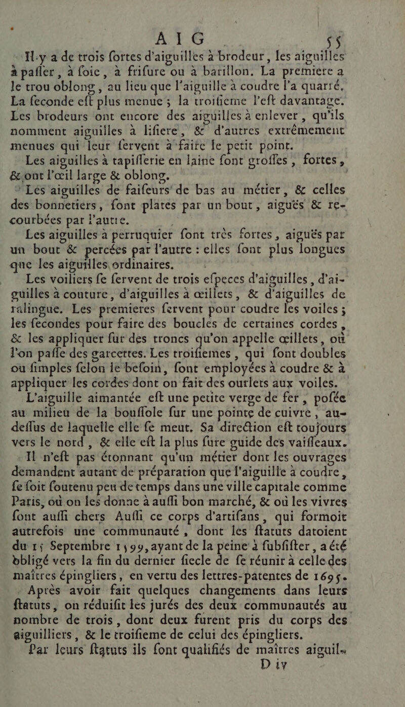 A T7 9 sS IL:y a de trois fortes d'aiguilles a brodeur, les aiguilles à pafler, à foie, à frifure ou à barillon. La premiere a le trou oblong , au lieu que l'aiguille à coudre l'a quarté, La feconde eft plus menue ; la troifieme left davantage. Les brodeurs ont encore des aiguilles à enlever, qu'ils nomment aiguilles à lifiere, &amp; d’autres extrêmement menues qui leur fervent à faire le petit point. Les aiguilles à tapiflerie en laine font groffes , foites, &amp;ont l'œil large &amp; oblons. S + Lés aiguilles de faifeurs’ de bas au métier, &amp; celles des bonnetiers, font plates par un bout, aiguës &amp; re- courbées par laure. | Les aiguilles à perruquier font très fortes, aiguës pat un bout &amp; percées par l'autre : elles font plus longues que les aiguilles ordinaires. Les voiliers fe fervent de trois efpeces d'aiguilles , d’ai- guilles à couture, d'aiguilles à œillets, &amp; d'aiguilles de ralingue. Les premieres fervent pour coudre Îles voiles ; les fecondes pour faire des boucles de certaines cordes, &amp; les appliquer fur des troncs qu'on appelle œillets, où l'on pafle des garcettes. Les triés , Qui font doubles ou fimples felon ie befoin, font employées à coudre &amp; à appliquer les cordes dont on fait des ourlets aux voiles. L'aiguille aimantée eft une petite verge de fer | pofée au milieu de la bouflole fur une pointe de cuivre, au- deflus de laquelle elle fe meut, Sa dire&amp;ion eft toujours vers le nord , &amp; elle eft la plus fure guide des vaifleaux. Il n’eft pas étonnant qu'un métier dont les ouvrages demandent autant de préparation que l'aiguille à coudre, {e foit fourenu peu de temps dans une ville capitale comme Paris, où on Îes donne à aufli bon marché, &amp; où les vivres font auffi chers Aufli ce corps d’artifans, qui formoit autrefois une communauté, dont les ftatuts datoient du 1; Septembre 1,99, ayant de la peine’ à fubfifter , aété bbligé vers la fin du dernier fiecle de fe réunir à celledes maîtres épingliers, en vertu des lettres-patentes de 1695. . Après avoir fait quelques changements dans leurs ftatuts, on réduifit les jurés des deux communautés au nombre de trois, dont deux furent pris du corps des aiguilliers, &amp; le troifieme de celui des épingliers. Par leurs ftatuts ils font qualifiés de maïtres aiguil-