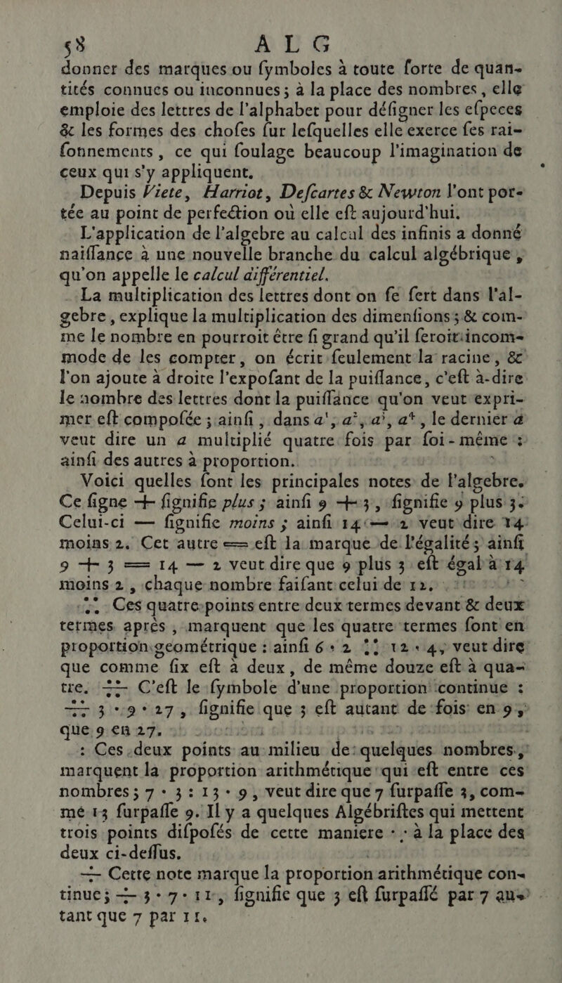 5 ALG donner des marques ou fymboles à toute forte de quan- tités connues ou inconnues ; à la place des nombres, elle emploie des lettres de l'alphabet pour défigner les efpeces &amp; les formes des chofes {ur lefquelles elle exerce fes rai- fonnements, ce qui foulage beaucoup l'imagination de ceux qui s'y appliquent. Depuis Wiete, Harriot, Defcartes &amp; Newton l'ont por- tée au point de perfeétion ou elle eft aujourd'hui. L'application de l’algebre au calcul des infinis a donné naiflance à une nouvelle branche du calcul algébrique , qu'on appelle le calcul différentiel. La multiplication des lettres dont on fe fert dans l'al- gebre, explique la multiplication des dimenfions; &amp; com- me le nombre en pourroit être fi grand qu’il feroitiincom- mode de les compter, on écrit feulement la racine, &amp;c' l'on ajoute à droite l’expofant de la puiflance, c'eft à-dire le «ombre des lettres dont la puiffance qu'on veut expri- met eft compofée ; ainf , dans a'; a°, a’, af, le dernier à veut dire un a multiplié quatre: fois par foi- même : ainfi des autres à proportion. , Voici quelles font les principales notes de f'algebre. Ce figne + fignifie plus ; ainfi os +3, fignifie 9 plus 3. Celui-ci — fignifie moins ; ainfi 141— 2: veut dire 14: moins 2. Cet autre = eft la marque de l'égalité; ainfi 9 +3 = 14 — 2 veutdire que 9 plus 3 eft égalar4 moins 2 , chaque nombre faifant celui de 12. * © 1 Ces quatrepoints entre deux termes devant &amp; deux termes après , marquent que les quatre termes font en proportiongeométrique : ainfi 6+ 2 !? 124, veut dire: que comme fix eft à deux, de même douze eft à qua- tre. + C’eft le fymbole d'une proportion: ‘continue : 7 3 9*27, fignifie que ; eft autant de‘fois: en 9, que 9 €R 27. bo HOT p.316 FE : Ces deux points au milieu de:quelques nombres, marquent la proportion arithmétique qui-eft entre ces nombres ; 7 + 3:13: 9, veut dire que 7 furpafle 3, com- mé.13 furpafle 9. Il y a quelques Algébriftes qui mettent trois points difpofés de cette maniere - : à la place des deux ci-deflus. | — Cette note marque la proportion arithmétique con- tinucÿ = 3e 7-11, fignifie que 3 eft furpañlé par 7 aus .