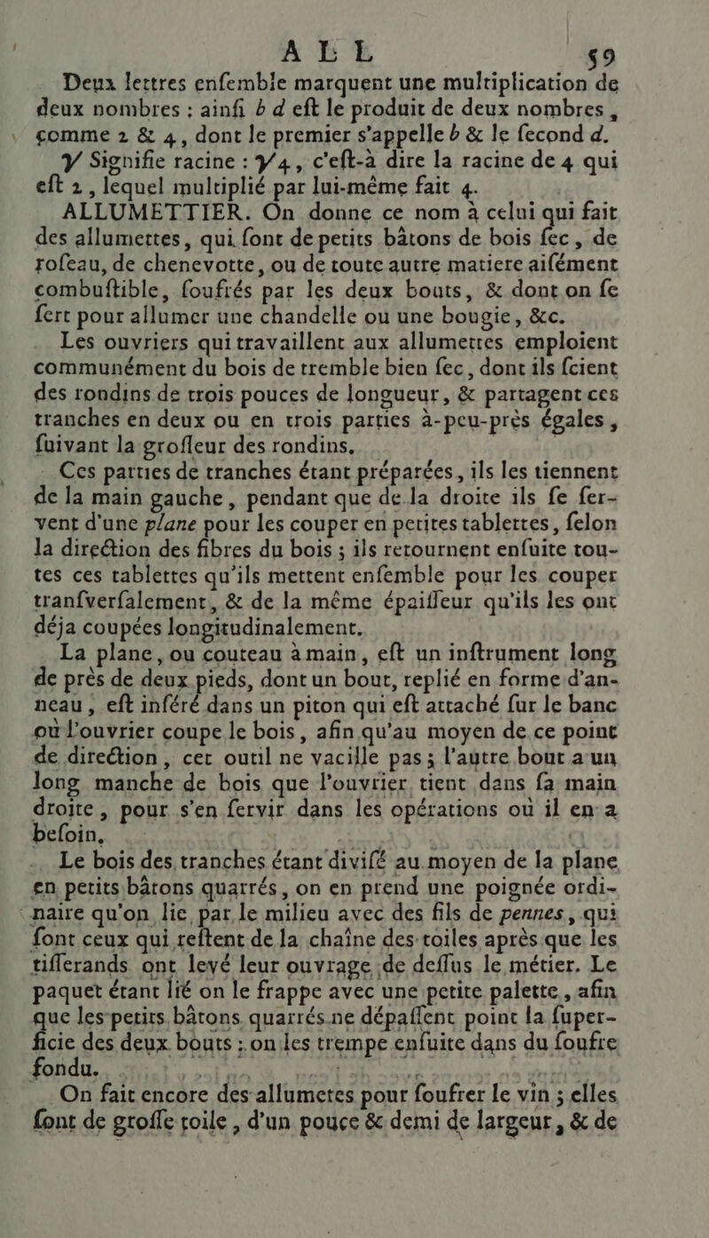 AE 9 Deux lettres enfembie marquent une RE : deux nombres : ainfi b d eft le produit de deux nombres, comme 2 &amp; 4, dont le premier s'appelle b &amp; le fecond 4. Y Signifie racine : Y4, c'eft-à dire la racine de 4 qui eft 2, lequel multiplié par lui-même fait 4. | ALLUMETTIER. On donne ce nom à celui qui fait des allumettes, qui font de petits bâtons de bois fec, de rofeau, de chenevotte, ou de toute autre matiere aifément combuftible, foufrés par les deux bouts, &amp; dont on fe fert pour allumer une chandelle où une bougie, &amp;c. Les ouvriers quitravaillent aux allumetres emploient communément du bois de tremble bien fec, dontils fcient des rondins de trois pouces de longueur, &amp; partagentces tranches en deux ou en trois parties à-peu-près égales, fuivant la grofleur des rondins. à Ces parties de tranches étant préparées, ils les tiennent de la main gauche, pendant que dela droite ils fe fer- vent d'une plane pour les couper en perites tablettes, felon la direction des fibres du bois ; ils retournent enfuite tou- tes ces tablettes qu'ils mettent enfemble pour les couper tranfverfalement, &amp; de la même épaifleur qu'ils les ont déja coupées longitudinalement. La plane, ou couteau à main, eft un inftrument long de près de deux pieds, dont un bout, replié en forme d’an- neau , eft inféré dans un piton qui eft attaché fur le banc oul'ouvrier coupe le bois, afin qu'au moyen de ce point de direétion, cer outil ne vacille pas; l’autre bout a un long manche de bois que l'ouvrier tient dans fa main droite, pour s'en fervir dans les opérations où il en°a befoin, (RE qe, JE a Le bois des, tranches étant divifé au.moyen de la plane £gn, petits bâtons quarrés, on en prend une poignée ordi- :naire qu'on lie par le milieu avec des fils de pennes, qui font ceux qui reftent de la chaîne des-toiles après que les tiflerands ont levé leur ouvrage de deflus le métier. Le paquet étant lié on le frappe avec une petite palette, afin uc les-perits bâtons quarrés.ne dépaffent point la fuper- fcic des deux bouts : on:les trempe enfuite dans du foufre fondu. dti 2138 PAPE à RTE: On fait encore des’ allumetes pour foufrer le vin ; elles font de groffe toile , d'un pouce &amp; demi de largeur, &amp; de