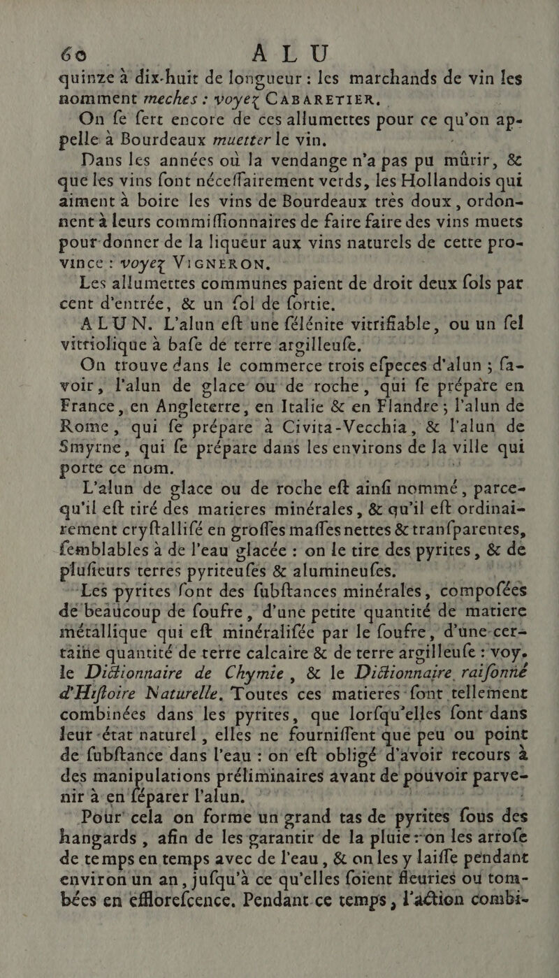 quinze à dix-huit de longueur : les marchands de vin les nomment meches : voyez CABARETIER. On fe fert encore de ces allumettes pour ce qu’on ap- pelle à Bourdeaux muetter le vin. Dans les années où la vendange n’a pas pu mürir, &amp; que les vins font néceffairement verds, les Hollandoïs qui aiment à boire les vins de Bourdeaux trés doux, ordon- nent à leurs commiflionnaires de faire faire des vins muets pour-donner de la liqueur aux vins naturels de cette pro- vince : voyez VIGNERON. | Les allumettes communes paient de droit deux fois par cent d'entrée, &amp; un fol de fortie. ALUN. L'alun eft une félénite vitrifiable, ou un fel vittiolique à bafe dé terre arsilleufe. On trouve dans le commerce trois efpeces d'alun ; fa- voir, l'alun de glace ou de roche, qui fe prépare en France ,.en Angleterre, en Italie &amp; en Flandre; l’alun de Rome, qui fe prépare à Civita-Vecchia, &amp; l'alun de Smyrne, qui fe prépare dans les environs de Ja ville qui porte ce nom. den: L’alun de glace ou de roche eft ainfi nommé, parce- qu'il eft tiré des matieres minérales, &amp; qu’il eft ordinai- rement ctyftallifé en groffes maffesnettes &amp;tranfparentes, femblables à de l'eau glacée : on Le tire des pyrites, &amp; de plufieurs terres pyriteufes &amp; alumineufes. jen Les pyrites font des fubftances minérales, compofées de beaucoup de foufre, d’une petite quantité de matiere métallique qui eft minéralifée par le foufre, d’üne-cer- taine quantité de terre calcaire &amp; de terre argilleufe : voy. le Diéionnaire de Chymie, &amp; le Diéfionnaire, raifonné d'Hifioire Naturelle. Toutés ces matieres font tellement combinées dans les pyrités, que lorfqu’elles font dans Jeur “état naturel , elles ne fourniflent que peu ou point de fubftance dans l’eau : on eft obligé d'avoir recours à des manipulations préliminaires avant de pouvoir parve- ait à HP Bret lalun. PORT RTE VA Pour’ cela on forme un grand tas de pyrites fous des hangards , afin de les garantir de la pluie:“on les artofe de temps en temps avec de l'eau, &amp; an les y laiffe pendant environ un an, jufqu'à ce qu’elles foïent fleuries ou tom- bées en eMlorefcence. Pendant ce temps , l'aétion combi.