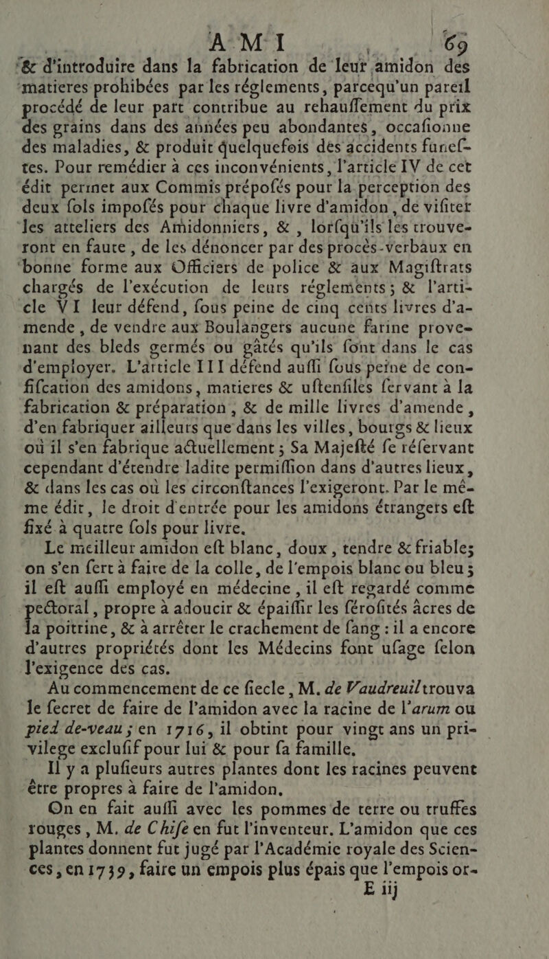 | A MI UE ‘&amp; d'introduire dans la fabrication de leur amidon des “matieres prohibées par les réglements, parcequ'un pareil procédé de leur part contribue au rehauffement du prix des grains dans des années peu abondantes, occafionne des maladies, &amp; produit quelquefois dés accidents funef- tes. Pour remédier à ces inconvénients, l'article IV de cet édit permet aux Commis prépofés pour la perception des deux fols impofés pour chaque livre d'amidon , de vifiter les atteliers des Amidonniers, &amp; , lorfqu'ils les crouve- ront en faute , de les dénoncer par des procès-verbaux en ‘bonne forme aux Officiers de police &amp; aux Magiftrats chargés de l'exécution de leurs réglements; &amp; l’arti- cle VI leur défend, fous peine de cinq cents livres d’a- mende , de vendre aux Boulangers aucune farine prove= nant des bleds germés ou gatés qu'ils font dans le cas d'employer. L'article 111 défend aufli fous peïne de con- fifcation des amidons, matieres &amp; uftenfiles fervanc à la fabrication &amp; préparation, &amp; de mille livres d'amende, d’en fabriquer ailleurs que dans les villes, bourgs &amp; lieux où il s’en fabrique aétuellement ; Sa Majefté fe réfervant cependant d'étendre ladite permiflion dans d’autres lieux, &amp; dans les cas ou les circonftances l’exigeront. Par le mé- me édir, le droit d'entrée pour les amidons étrangers eft fixé à quatre fols pour livre. Le meilleur amidon eft blanc, doux, tendre &amp; friables on s’en fert à faire de la colle, de l'empois blanc ou bleu; il eft aufi employé en médecine , il eft regardé comme ectoral , propre à adoucir &amp; épaiflir les férofités âcres de E poitrine, &amp; à arrêter le crachement de fang : il a encore d’autres propriétés dont les Médecins font ufage felon l'exigence des cas. | Au commencement de ce fiecle, M. de Vaudreuiltrouva le fecret de faire de l’amidon avec la racine de l’arum ou pied de-veau ; en 1716, il obtint pour vingt ans un pri= vilege exclufif pour lui &amp; pour fa famille. Il y a plufieurs autres plantes dont les racines peuvent être propres à faire de l’amidon. On en fait aufli avec les pommes de terre ou truffes rouges , M. de Chife en fut l'inventeur. L'amidon que ces plantes donnent fut jugé par l’Académie royale des Scien- ces,en1739, faire un empois plus épais que l’empois or-