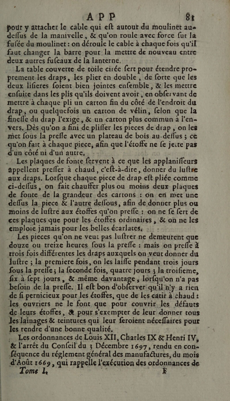| | APP êt pour y attacher le cable qui eft autour du moulinét au deffus de la manivelle, &amp; qu’on roule avec force fur la fufée du moulinet : on déroule le cable à chaque fois qu’il faut changer la barre pour la mettre de nouveau entre eux autres fufeaux de la lanterne. La table couverte de toile cirée fert pout étendre pro= prement.les draps, les plier en double , de forte que les deux lifieres foient bien jointes enfemble, &amp; les mettre enfuite dans les plis qu'ils doivent avoir , en obfer vant de mettre à chaque pli un carton fin du côté de l'endroit du drap, ou quelquefois un carton de vélin, felon que la finefle du _ l'exige, &amp; un carton plus commun à l’en- vers. Dés qu'on a fini de plifler les pieces de drap , on les met fous la preile avec un plateau de bois au-deflus ; ce qu'on fait à chaque piece, afin que l’étoffe ne fe jeite pas d'un côté ni d'un autre, | Les plaques de fonte fervent à ce que les applanifieurs appellent prefler à chäud, c’eft-à-dire, donner du luftre aux draps. Lorfque chaque piece de drap eft pliée comme ci-deffus, on fait chauffer plus ou moins HR: plaques de fonte de la grandeur des cartons : on er met une deflus la piece &amp; l’autre deffous, afin de donner plus ou moins de luftre aux étoffes qu'on prefle : on ne fe fert de ces plaques que pout les étoffes ordinaires , &amp; on ne les emploie jamais pour les belles écarlates, .- Les pieces qu'on ne veut pas luftrer ne demeurent que douze ou treize heures fous la preffe : maïs on prefle à trois fois différentes les draps auxquels on-veut donner du luftre ; la premiere fois, on les laiffe pendant trois jours fous la pretfe ; la fecondé fois, quatre jours 3 la troifieme, fix à fept jours, &amp;.même davantage ; lorfqu'on n’a pas befoin de la preffe. Il. eft bon d’ob erver qu'il n'y a rien de fi pernicieux pour les étoffes, que de les catit à chaud : les. ouvriers ne le font que pour couvrir les défauts de.leurs étoffes, &amp; pour s’exempter de leur donner tous Jes lainages &amp; teintures qui leur feroient néceflaires pour les rendre d’une bonne qualité, | , … Les ordonnances de Louis X{T, Charles IX 8 Henti IV, &amp; l'arrêc du Confcil du 3 Décembre 1697, rendu en con féquence du réglement gré des manufactures, du mois d'Août 1669, qui rappelle l'exécution des ordonnances de Tome L nt N'y