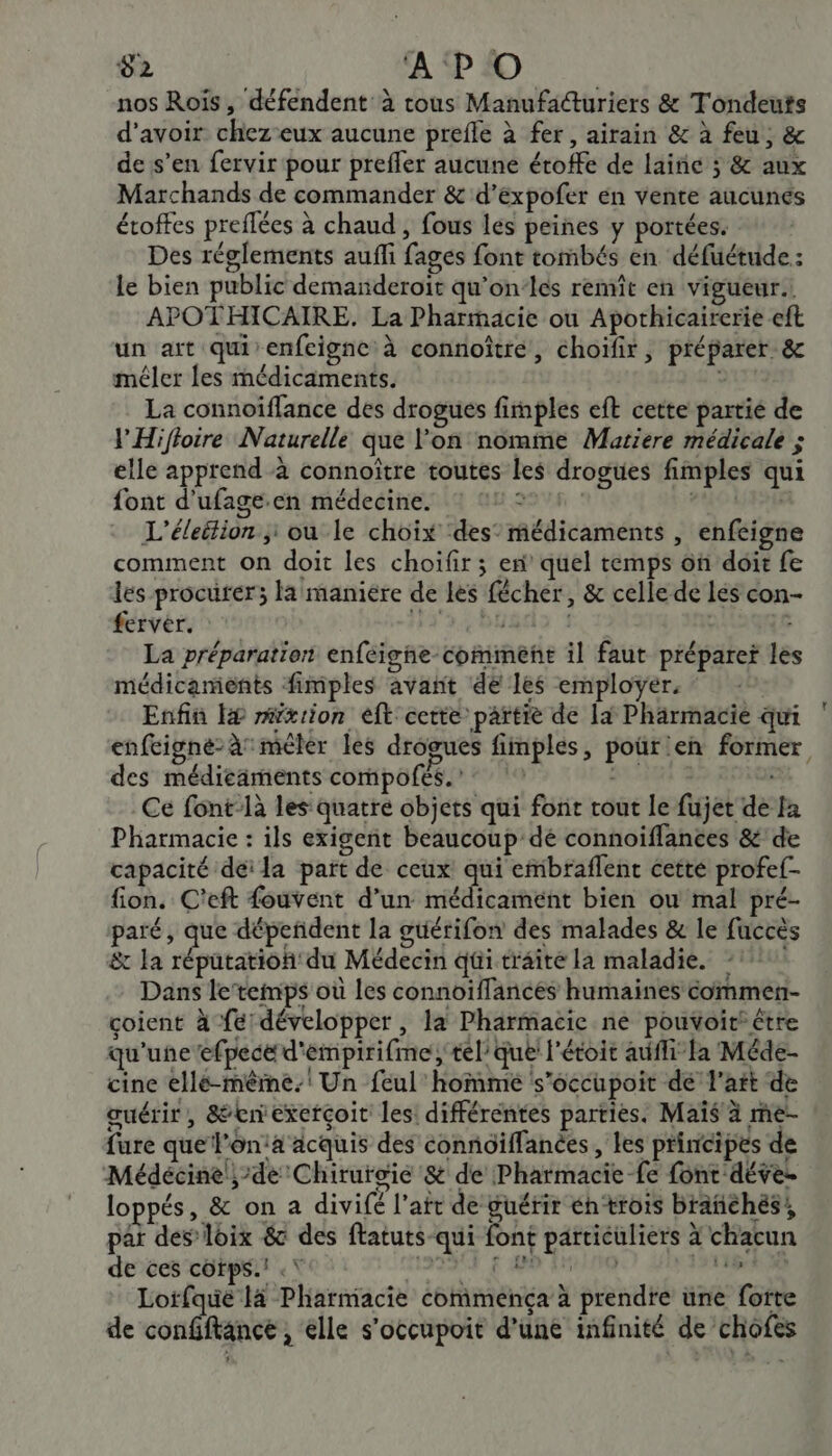 nos Rois, défendent à tous Manufacturiers &amp; Tondeuts d'avoir chez eux aucune prefle à fer, airain &amp; à feu, &amp; de s’en fervir pour prefler aucune éroffe de laine 3 &amp; aux Marchands de commander &amp; d'éxpofer én vente aucunés étoffes preflées à chaud , fous les peines y portées. Des réglements aufi fages font tombés en défuétude : le bien public demanderoit qu'on-lés remît en vigueur. APOTHICAIRE. La Pharmacie ou Apothicairerie eft un art qui enfeignc à connoîtré, choïfir, préparer &amp; méler les médicaments. La connoïflance des drogues fimples eft cette partié de l'Hifloire Naturelle que l'on nomme Matiere médicale ; elle apprend à connoïtre toutes les drogues fimples qui font d'ufage.en médecine. © 211 PUCES L’éleition ; ou le choix ‘des’ médicaments , enfeigne comment on doit les choïfir ; en quel temps on doit fe les procurer; la maniere de les fécher, &amp; celle de les con- ferver. 3340482 1 ? La préparation enfeigne comment il faut prépare les médicaments fimples avañt de les employer, ‘ | Enfin f# mxrion eft cette partie de la Pharmacie qui enfcigne- à mêler les drogues fimples, pour en former, des médicaments compofés.” SLR : Ce font-là les quatre objets qui font tout le fujet de Ja Pharmacie : ils exigent beaucoup dé connoiffances &amp; de capacité déï la part de ceux qui embraflent cette profef- fon. C'eft fouvent d’un médicament bien ou mal pré- paré, que dépendent la guérifon des malades &amp; le fuccès &amp; la réputation du Médecin qui traite la maladie. Dans le’temps où les connoiffances humaines commen- coient à fe développer, la Pharmacie ne pouvoir être qu'une efpeced'empirifme; tel’ que l'étoit aff fa Méde- cine elle-même. Un feul' homme ‘s’occupoit dé l'ait de œuérir, &amp;enexetçoit les: différentes parties. Maïs à me- fure que l'on:a acquis des connoïffanées, les principes de Médécine ;-de Chirurgie &amp; de Pharmacie fe font déve. loppés, &amp; on a divifé l’att de guérir éhtrois brañchés; par des loix &amp; des ftatuts-qui font particuliers à chacun de ces cotps.! .\ LENS € AN EI de + Loïfqué 14 Pharmacie commença à prendre une forte de confiftance , elle s’occupoit d’une infinité de chofes