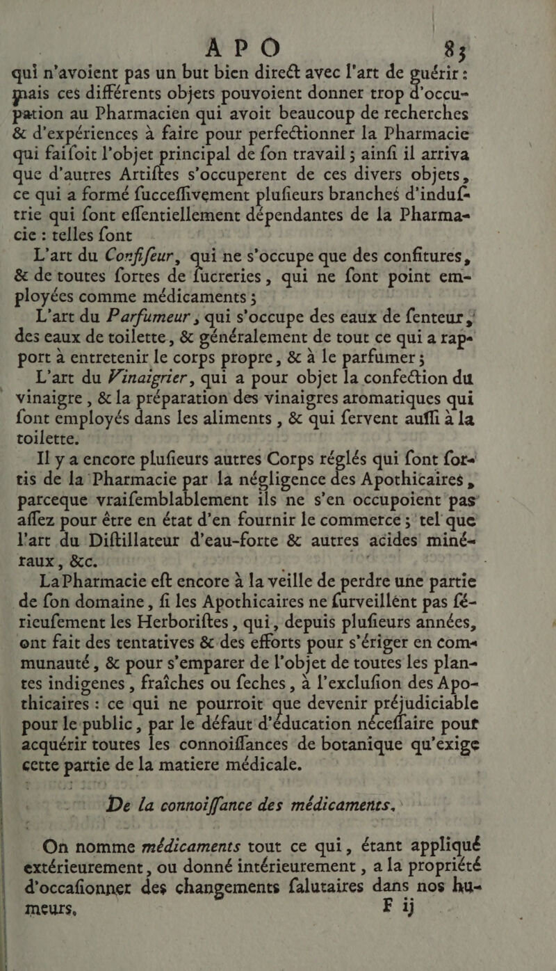 et D qui n’avoient pas un but bien direét avec l'art de Éd is ces différents objets pouvoient donner trop d’occu- pation au Pharmacien qui avoit beaucoup de recherches &amp; d'expériences à faire pour perfectionner la Pharmacie qui faifoit l’objet principal de fon travail ; ainfi il arriva que d’autres Artiftes s’occuperent de ces divers objets, ce qui a formé fucceffivement plufieurs branches d'induf- trie qui font effentiellement dépendantes de la Pharma- cie : telles font L'art du Confifeur, qui ne s'occupe que des confitures, &amp; de toutes fortes de ÉtéRdties , qui ne font point em- ployées comme médicaments ; L'art du Parfumeur ; qui s'occupe des eaux de fenteur | des eaux de toilette, &amp; généralement de tout ce qui a rap port à entretenir le corps propre, &amp; à le parfumer ; L'art du Vinargrier, qui a pour objet la confection du vinaigre , &amp; la préparation des vinaigres aromatiques qui font employés dans les aliments , &amp; qui fervent auf à la toilette. Il y a encore plufieurs autres Corps ES qui font for- tis de la Pharmacie par [a négligence des Apothicaires, parceque vraifemblablement ils ne s’en occupoient pas’ aflez pour être en état d’en fournir le commerce; tel que l'art du Diftillateur d’eau-forte &amp; autres acides miné- raux, &amp;c. * LaPharmacie eft encore à la veille de perdre une partie de fon domaine, fi les Apothicaires ne furveillént pas fé- ricufement les Herboriftes , qui, depuis plufieurs années, ont fait des tentatives &amp; des efforts pour s’ériger en com« munauté, &amp; pour s'emparer de l’objet de toutes les plan- tes indigenes , fraîches ou feches , à l’exclufion des Apo- thicaires : ce qui ne pourroit que devenir préjudiciable pour le public, par le défaut d'éducation néceffaire pout acquérir toutes les connoïffances de botanique qu’exige certe partie de la matiere médicale. De la connoiflance des médicaments. On nomme médicaments tout ce qui, étant appliqué extérieurement , ou donné intérieurement , a La propriété d’occafionner des changements falutaires dans nos hu- meurs, F ij