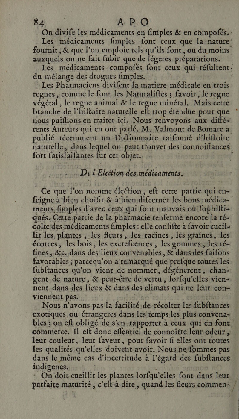 SA APO auxquels on ne fait fubir que de légeres préparations. du mélange des drogues fimples. Les Pharmaciens divifent La matiere médicale en trois tegnes, comme le font les Naturaliftes ; favoir, le regne végétal, le regne animal &amp; le regne minéral. Maïs cette branche de l'hiftoire naturelle eft trop étendue pour que nous puiflions en traiter ici, Nous renvoyons aux diffé- rents Auteurs qui en ont parlé, M. Valmont de Bomare a naturelle, dans ques on peut trouver des connoiflances fort fatisfaifantes fur cet objet. De l'Eleétion des médicaments. Ce que l’on nomme éleétion, eft cette partie qui en- feigne à bien choifir &amp; à bien difcerner les bons médica- ments. fimples d'avec ceux qui font mauvais où fophifti- qués. Cette partie de la pharmacie renferme encore la ré- écorces, les bois, les excrefcences , les gommes., les ré- favorables ; parcequ’on a remarqué que prefque routes les fubftances qu'on vient de nommer, dégénerent, chan- gent de nature, &amp; peut-être de vertu, lorfqu’elles vien- nent dans des lieux &amp; dans des climats qui ne leur con- viennent pas. Fue bai Nous n'avons pas la facilité de récolter les fubftances exotiques ou étrangeres dans lés temps les plus convena- leur couleur, leur faveur, pour favoir fi elles ont toutes les qualités.-qu’elles doivent avoir. Nous nefommes pas dans le même cas d'incertitude à l’égard des fubftances indigenes. parfaite maturité ; c’eft-a-dire , quand les fleurs commen- | 1 ! | |