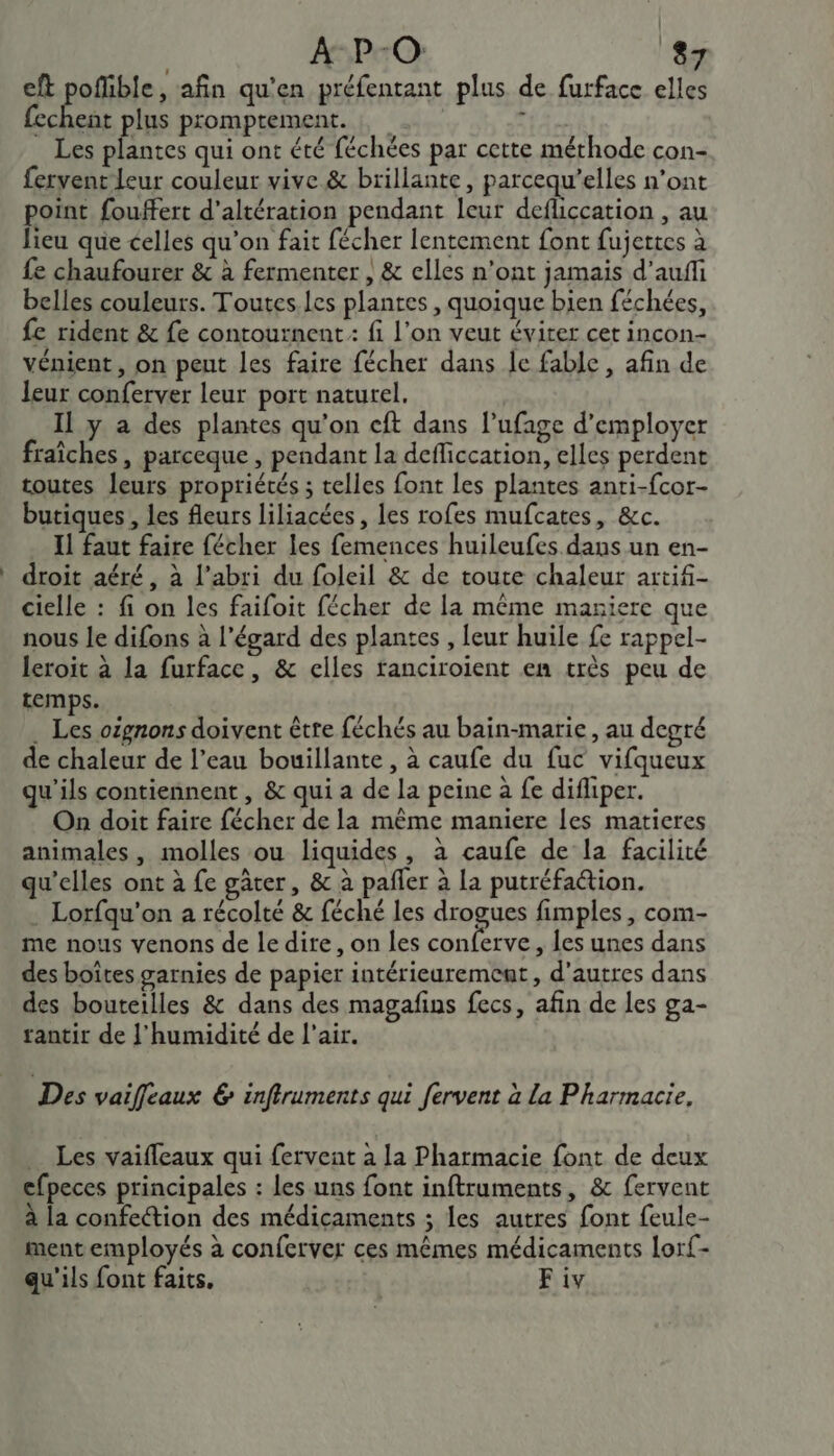 eft pofible, afin qu’en préfentant plus de furface elles fechent plus promptement. SLA Les plantes qui ont été féchées par cette méthode con- fervent Leur couleur vive &amp; brillante, parcequ’elles n’ont point fouffert d’altération pendant leur defliccation , au lieu que celles qu’on fait fécher lentement font fujettes à fe chaufourer &amp; à fermenter , &amp; elles n'ont jamais d’auffi belles couleurs. Toutes.les plantes, quoique bien féchées, fe rident &amp; fe contournent : fi l'on veut évirer cet incon- vénient, on peut les faire fécher dans le fable , afin de leur conferver leur port naturel. Il y a des plantes qu'on cft dans lufage d'employer fraîches , parceque , pendant la defficcation, elles perdent toutes leurs propriétés ; telles font les plantes anti-fcor- butiques , les fleurs liliacées, les rofes mufcates, &amp;c. Il faut faire fécher les femences huileufes dans un en- droit aéré, à l'abri du foleil &amp; de toute chaleur artifi- cielle : fi on les faifoit fécher de la même maniere que nous le difons à l'égard des plantes , leur huile fe rappel- leroit à la furface, &amp; elles ranciroient en très peu de temps. . Les oignons doivent être féchés au bain-marie , au degré de chaleur de l’eau bouillante , à caufe du fuc vifqueux qu'ils contiennent, &amp; qui a de la peine à fe difliper. On doit faire fécher de la même maniere les matieres animales, molles ou liquides, à caufe de la facilité qu’elles ont à fe gâter, &amp; à pañler à la putréfa@ion. . Lorfqu'on a récolté &amp; féché les drogues fimples , com- me nous venons de ledire, on les conferve, les unes dans des boîtes garnies de papier intérieuremcat, d’autres dans des bouteilles &amp; dans des magafins fecs, afin de les ga- rantir de l'humidité de l'air. Des vaiffeaux &amp; infiruments qui fervent à La Pharmacie, Les vaifleaux qui fervent à la Pharmacie font de deux cfpeces principales : les uns font inftruments, &amp; fervent à la confection des médicaments ; les autres font feule- ment employés à conferver ces mêmes médicaments lorf- qu'ils font faits, F iv