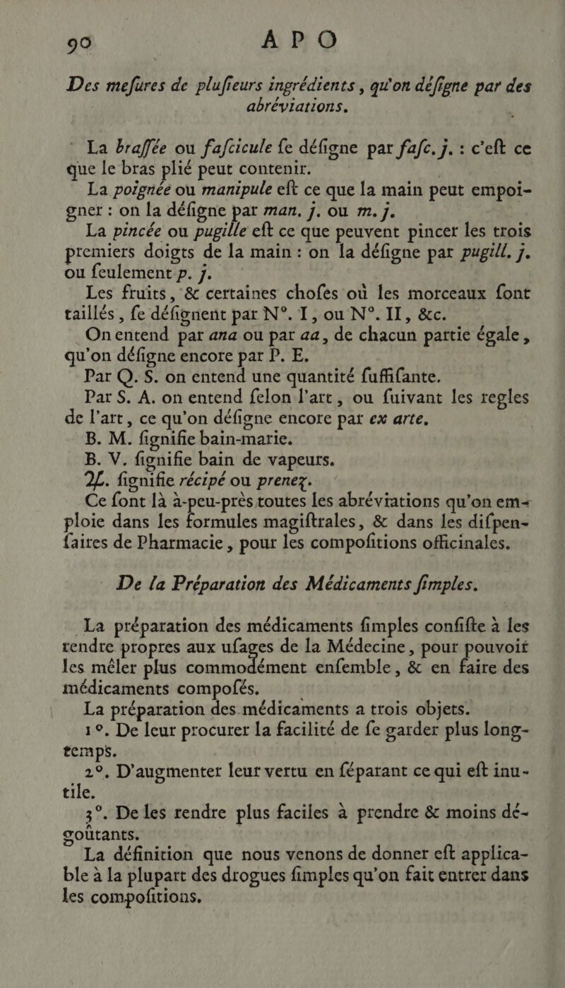 Des mefures de plufieurs ingrédients , qu'on défigne par des abréviations. La braffée ou fafcicule fe défigne par fafc. j. : c'eft ce que le bras plié peut contenir. | La poignée ou manipule eft ce que la main peut empoi- gner : on la défigne par man, j. ou m. j. La pincée ou pugille eft ce que peuvent pincer les trois premiers doigts de la main : on [a défigne par pugüll. 7. ou feulement p. j. Les fruits, &amp; certaines chofes où les morceaux font taillés , fe défignent par N°. T, ou N°. II, &amp;c. Onentend par ana ou par aa, de chacun partie égale, qu'on défigne encore par P. E. Par Q. S. on entend une quantité fuffifante. Par $. A. on entend felon l’art, ou fuivant les regles de l’art, ce qu'on défigne encore par ex arte. B. M. fignifie bain-marie. B. V. fignifie bain de vapeurs. 2L. fignifie récipé ou prenez. Ce font là à-peu-près toutes les abréviations qu'on em ploie dans les formules magiftrales, &amp; dans les difpen- faires de Pharmacie , pour les compofitions officinales. De la Préparation des Médicaments fimples. La préparation des médicaments fimples confifte à les rendre propres aux ufages de la Médecine, pour as les mêler plus PRET RNA enfemble , &amp; en faire des médicaments compolés. La préparation des médicaments a trois objets. 1°, De leur procurer La facilité de fe garder plus long- tCnps. 2°, D'augmenter leur vertu en féparant ce qui eft inu- tile. 3°. De les rendre plus faciles à prendre &amp; moins dé- gouûtants. La définition que nous venons de donner eft applica- ble à la plupart des drogues fimples qu’on fait entrer dans les compofitions.