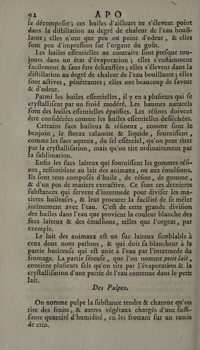 fe décompofer; ces huiles d’ailleurs ne s'élevent point dans la diftillation au degré de chaleur de l’eau bouil- Jante; elles n’ont que ag ou point d'odeur, &amp; elles font peu d’imprefhon fur l'organe du goût. Les huiles effentielles au contraire Et prefque tou- jours dans un état d’évaporation ; elles s'enflamment facilement &amp; fans être échauffées ; elles s’élevent dans la diftillation au degré de chaleur de l’eau bouillante ; elles font actives, pénétrantes ; elles ont beaucoup de faveur &amp; d’odeur. Parmi les huiles effentielles , il y en a plufieurs qui fe cryftallifent par un froid modéré. Les baumes naturels font des huiles effentielles épaiflies. Les réfines doivent être confidérées comme les huiles effentielles defféchées. Certains fucs huileux &amp; réfineux , comme font le benjoin , le ftorax calamite &amp; liquide, fourniflent , comme les fucs aqueux , du fel effentiel, qu’on peut tirer | pa la cryftallifation, mais qu’on tire ordinairement par a fublimation. | Enfin les fucs laiteux qui fourniffent les gommes-réfi- nes, reflemblent au lait des animaux, ou aux émulfons. Ils font tous compofés d'huile , de réfine, de gomme, &amp; d’un peu de matiere extractive. Ce font ces dernieres fubftances qui fervent d’intermede pour divifer les ma- ticres huileufes , &amp; leur procurer la facilité de fe mêler antimement avec l’eau. C’eft de cette grande divifion des huiles dans l’eau que provient la couleur blanche des fucs Jaiteux &amp; des émulfions, telles que l’orgeat, par exemple. .. Le lait des animaux eft un fuc laiteux femblable à ceux dont nous parlons, &amp; qui doit fa blancheur à ta partie butireufe qui eft unie à l’eau par l’intermede du fromage. La partie féreufe , que l’on nomme petit lait , contient plufieurs fels qu'on tire par l’évaporation &amp; la -cryftallifation d’une partie de l’eau contenue dans Le petit lait, Des Pulpes. On nomme pulpe la fubftance tendre &amp; charnue qu'on tire des fruits, &amp; autres végétaux chargés d’une fuffi- fante quantité d'humidité, en les frottant fur un tamis de crin.