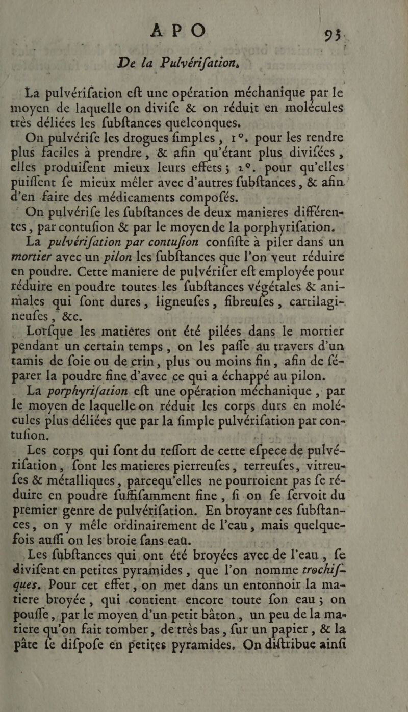 De la Pulvérifation, | La pulvérifation eft une opération méchanique par le moyen de laquelle on divife &amp; on réduit en molécules très déliées les fubftances quelconques, On pulvérife les drogues fimples , 1°, pour les rendre plus faciles à prendre, &amp; afin qu’étant plus divifées, elles produifent mieux leurs effets; 2°. pour qu’elles puiflent fe mieux mêler avec d’autres fubftances , &amp; afin d'en faire des médicaments compofés. * On pulvérife les fubftances de deux manieres différen- tes, par contufion &amp; par le moyende la porphyrifation. La pulvérifation par contufion confifte à piler dans un mortier avec un pé/on les fubftances que l’on veut réduire en poudre. Cette maniere de pulvérifer eft employée pour réduire en poudre toutes-les fubftances végétales &amp; ani- males qui font dures, ligneufes, PH , cartilagi- neufes, &amp;c. | Lorfque les matières ont été pilées dans le mortier pendant un certain temps, on les pafle. au travers d’un tamis de foie ou de crin, plus ou moins fin, afin de fé- parer la poudre fine d’avec ce qui a échappé au pilon. La porphyrifation. eft une opération méchanique , par e moyen de laquelle on réduit les corps durs en molé- cules plus déliées que par la fimple pulvérifation par con- tufion. ef oi Les corps qui font du reflort de cette efpece de pulvé- tifation, {ont les matieres pierreufes, rerreufes, vitreu- fes &amp; métalliques, parcequ'elles ne pourroient pas fe ré- duire en poudre fufifamment fine , fi on fe fervoit du premier genre de pulvérifation. En broyant ces fubftan- ces, on y mêle ordinairement de l’eau, mais quelque- fois auffi on les broie fans.eau. | Les fübftances qui,ont été broyées avec de l’eau, fe divifent en petites pyramides , que l’on nomme trochif- ques. Pour cet effet, on met dans un entonnoir la ma- tiere broyée, qui contient encore toute fon eau; on poufle , par le moyen d’un petit bâton, un peu de la ma- tiere qu'on fait tomber, detrès bas, fur un papier , &amp; la pâte {e difpofe en petiçes pyramides, On diftribue ainfi