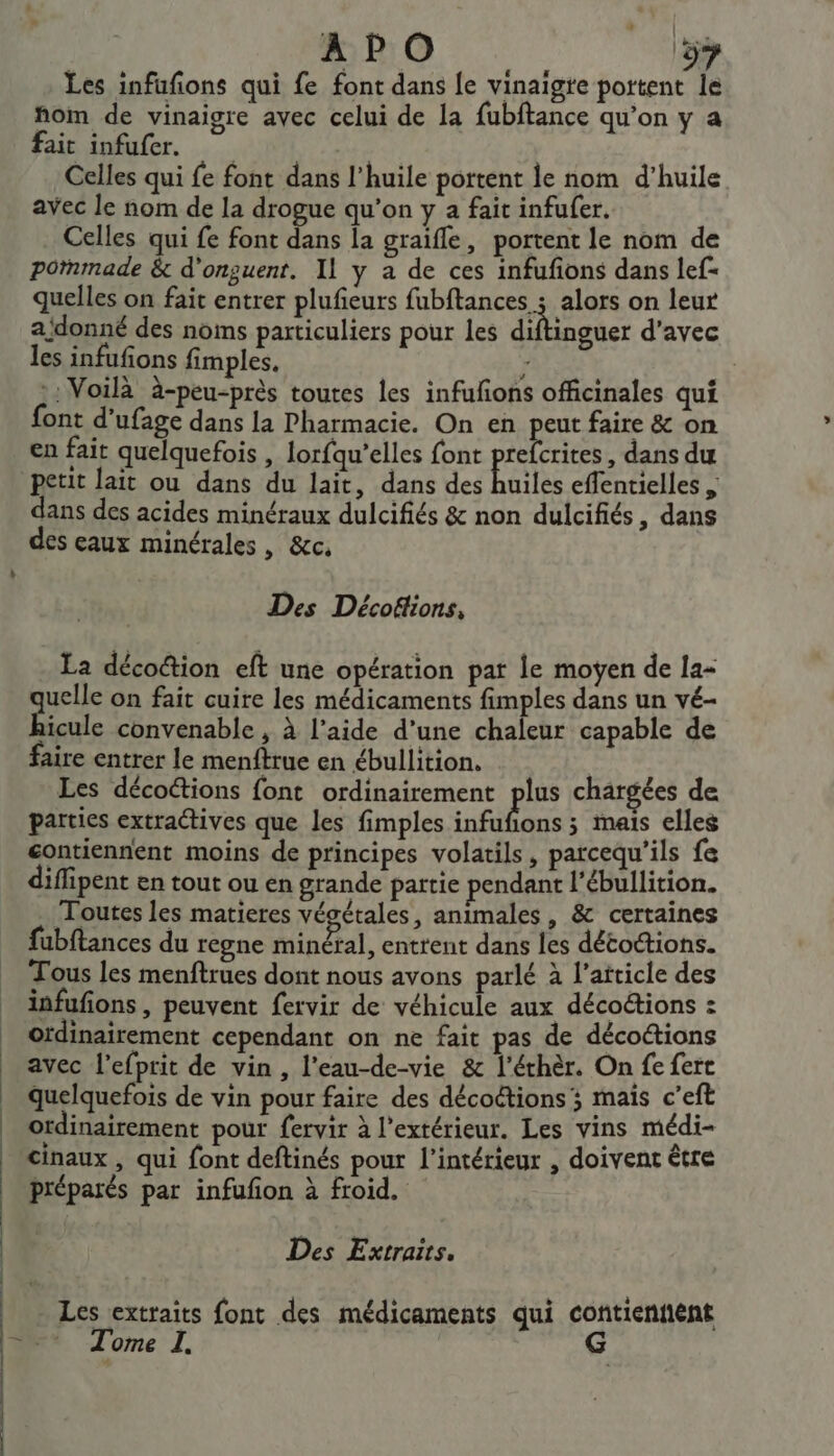 APO 37 Les infüufions qui fe font dans le vinaigte portent le hom de vinaigre avec celui de la fubftance qu’on y a fait infufer. Celles qui fe font dans l'huile portent le nom d’huile avec le nom de la drogue qu'on y a fait infufer. Celles qui fe font dans la graifle, portent le nom de potnmade &amp; d'onguent. Il y a de ces infufions dans lef- quelles on fait entrer plufieurs fubftances ; alors on leur a donné des noms particuliers pour les diftinguer d'avec les infufons fimples. 7 :: Voilà à-peu-près toutes les infufñons officinales qui font d’ufage dans la Pharmacie. On en peut faire &amp; on en fait quelquefois , lorfqu’elles font Ales , dans du ee dans des acides minéraux dulcifiés &amp; non dulcifiés, dans des eaux minérales , &amp;c. Des Décofions, La décoction eft une opération pat le moyen de 1a- uelle on fait cuire les médicaments fimples dans un vé- icule convenable , à l’aide d’une chaleur capable de faire entrer le menftrue en ébullition. Les décoctions font ordinairement plus chargées de parties extractives que les fimples a ; mais elles contiennent moins de principes volatils, parcequ’ils fe diffipent en tout ou en grande partie pendant l’ébullition. Toutes les matieres végétales, animales, &amp; certaines fubftances du regne minéral, entrent dans les détoctions. Tous les menftrues dont nous avons parlé à l’afticle des infufons , peuvent fervir de véhicule aux décoétions : ordinairement cependant on ne fait pas de décoétions avec l’efprit de vin, l’eau-de-vie &amp; l’éthèr. On fe fert quelquefois de vin pour faire des décoétions ; mais c’eft ordinairement pour fervir à l'extérieur. Les vins médi- cinaux , qui font deftinés pour l’intérieur , doivent être préparés par infufion à froid. Des Extraits. Les extraits font des médicaments qui contienfient Tome I. G