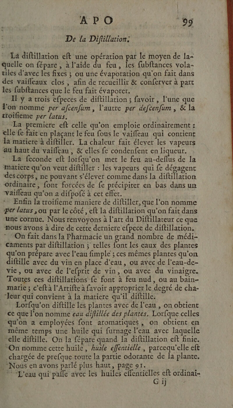 APO og Dé la Difillarion: La diftillation eft une opération par lé moyen de la= quelle on féparé , à l’aide du feu, les fubftances vola- tiles d’avec les fixes ; ou une évaporation qu'on fait dans des vaïfleaux clos , afin de recueillir &amp; conferver à part les fubftances que le feu fait évaporer. Il y a trois efpeces de diftillation ; favoir , l’une que on nomme per afcenfum , l'autre per defcenfum , &amp; la ttoifieme per Latus. La premiere eft celle qu’on emploie ordinairement : elle fe fait en plaçant Le feu fous le vaiffeau qui contient la matiere à diftiller. La chaleur fai élever les vapeurs au haut du vaifleau, &amp; elles fe condenfent en liqueur. La feconde eft lorfqu'on met le feu ee de la matiere qu’on veut diftiller : les vapeurs qui fe désagent des corps, ne pouvant s'élever comme dans la diftiflation ordinaire, font forcées de fe précipiter en bas dans un Vaifleau qu’on à difpofé à cet effet. ‘ Enfin la troifieme maniere de diftiller, que l’on nomme Per latus ; ou par le côté , ef la diftillation qu’on fait dans ‘une cornue. Nous renvoyons à l’art du Diftillateur ce que nous avons à dire de cette derniere efpece de diftillation. On fait dans la Pharmacie un grand nombre de médi- caments par diftillation ; telles font les eaux des plantes qu'on prépare avec l’eau fimple ; ces mêmes plantes qu’on diftille avec du vin en place d’eau, ou avec de l’eau-de- vie, ou avec de l’efprit de vin, ou avec du vinaigre. Toutes ces diftillations fe font à feu nud, ou au bain- marie ; c’eft à l'Artifte à favoir approprier le degré de cha- leur qui convient à La matiere qu'il diftille. Lorfqu'on diftille Les plantes avec de l’eau , on obtient ce que l’on nomme eau diffillée des plantes. Lorfque celles qu'on a employées font aromatiques, on obtient en même temps une huile qui furnage l'eau avec laquelle elle diftille. On la fépare quand la diftillation eft finie. On nomme cette huile, hurle effentielle, PASSA eft chargée de prefque toute la partie odorante de la plante. : Nous en avons parlé plus haut, page 91. L: Soi Sn © “L'eau qui pañle avec les huiles D cft ordinai- 1]