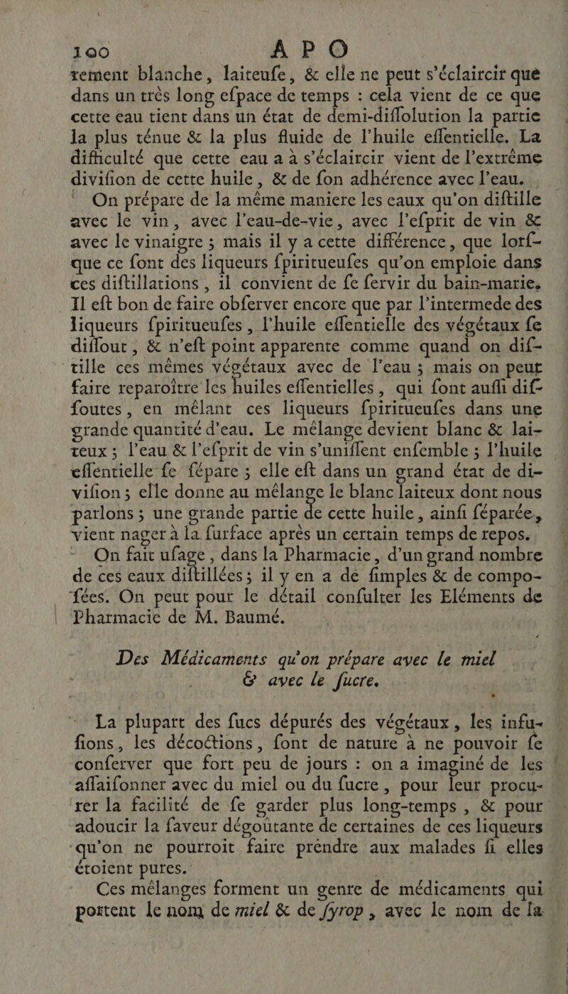 rement blanche, laiteufe, &amp; elle ne peut s’éclaircir que dans un trés long efpace de temps : cela vient de ce que cette eau tient dans un état de demi-diflolution la partie la plus ténue &amp; la plus fluide de l'huile effenticlle. La difhculté que cette eau a à s’éclaircir vient de l’extrème divifion de cette huile, &amp; de fon adhérence avec l’eau. On prépare de la même maniere les eaux qu’on diftille avec le vin, avec l’eau-de-vie, avec l’efprit de vin &amp; avec le vinaigre ; mais il y a cette différence, que lorf- que ce font des liqueurs fpiritueufes qu’on emploie dans ces diftillations , 1l convient de fe fervir du bair-marie, Il eft bon de faire obferver encore que par l’intermede des liqueurs fpiritueufes , l'huile effentielle des végétaux fe diflout , &amp; n’eft point apparente comme quand on dif- tille ces mêmes végétaux avec de l’eau ; mais on peut faire reparoître les huiles effentielles, qui font auff dif foutes, en mêlant ces liqueurs fpiritueufes dans une grande quantité d’eau. Le mélange devient blanc &amp; lai- teux ; l’eau &amp; l’efprit de vin s’uniffent enfemble ; l’huile cflentielle fe fépare ; elle eft dans un grand état de di- vifion ; elle donne au mélange le blanc laiteux dont nous parlons ; une grande partie À cette huile , ainfi féparée, vient nager à la furface après un certain temps de repos. On fait ufage, dans la Pharmacie, d’un grand nombre de ces eaux diftillées ; il y en a de fimples &amp; de compo- fées. On peut pour le détail confulter les Eléments de Pharmacie de M. Baumé. Des Médicaments qu'on prépare avec le miel &amp; avec le fucre. La plupart des fucs dépurés des végétaux, les infu- fions, les décoétions, font de nature à ne pouvoir fe conferver que fort peu de jours : on a imaginé de les affaifonner avec du miel ou du fucre, pour leur procu- ! rer la facilité de fe garder plus long-temps , &amp; pour adoucir la faveur dégoutante de certaines de ces liqueurs ‘qu'on ne pourroit faire préndre aux malades fi elles étoient pures. Ces mélanges forment un genre de médicaments qui portent Le nom de mel &amp; de fyrop , avec le nom de fæ