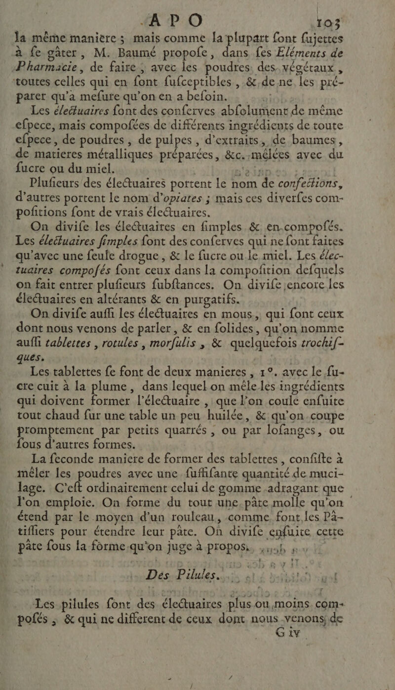 Ja même maniere; mais comme laplupart font fujettes à fe gâter, M. Baumé propofe, dans fes Eléments de Pharmacie, de faire ; avec les poudres. des. végétaux , toutes celles qui en font fufceptibles , &amp;,de ne les pré- parer qu'a mefute qu’on en a befoin. io Les éleétuaires font des conferves abfolument de même efpece, mais compofées de différents ingrédients de toute efpece, de poudres , de pulpes , d'extraits, de baumes, de matieres métalliques préparées, &amp;c.:mélées avec du fucre ou du miel. j B'éinn ss ; | Plufieurs des életuaires portent le nom de confetfions, d’autres portent Le nom d’opiares ; mais ces diverfes com- pofitions font de vrais éle@uaires. On divife les életuaires en fimples &amp;. en.compofés. Les éleiluaires fimples font des conferves qui ne font faites qu'avec une feule drogue , &amp; le fucre ou.le miel. Les élec- tuaires compofés font ceux dans La compofition defquels on fait entrer plufeurs fubftances. On divife encore les éleétuaires en altérants &amp; en purgatifs. On divife auf les électuaires en mous, qui font ceux dont nous venons de parler, &amp; en folides, qu'on nomme aufli cablettes , rotules, morfulis , &amp; quelquefois srochif- ques. | Les tablettes fe font de deux manieres , 1°. avec le fu- cre cuit à la plume, dans lequel on mêle les ingrédients qui doivent former l’éleuaire , que l’on coule enfuite tout chaud fur une table un peu huilée, &amp; qu’on.coupe promptement par petits quarrés , ou par lofanges, ou fous d’autres formes. La feconde maniere de former des tablettes, confifte à mêler les poudres avec une fufhfante quantité de muci- lage. C’eft ordinairement celui de gomme .adragant que l'on emploie. On forme du tout une, pate molle qu'on étend par le moyen d'un rouleau, comme font,les Pa- tifliers pour étendre leur pâte. On divife enfuite cette pate fous la-forme.qu'on juge à propos, ,1 à L LE 5 v 1 Dés Pilules: 61) ra Les pilules font des éle@uaires plusou moins com- pofés ; &amp; qui ne different de ceux dont nous venons; de G iv