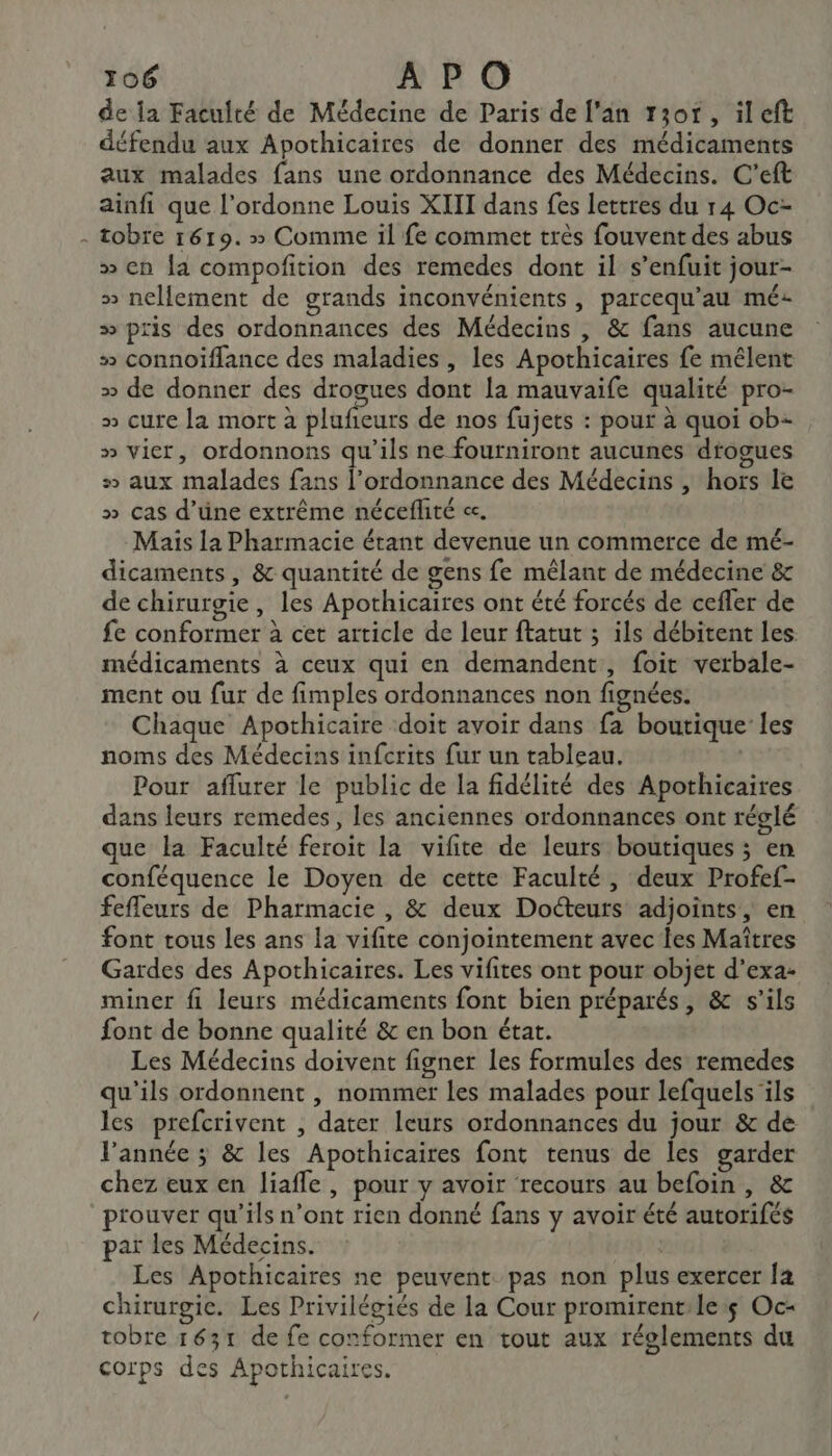 } de la Facuité de Médecine de Paris de l'an 13or, ileft défendu aux Apothicaires de donner des médicaments aux malades fans une ordonnance des Médecins. C'eft ainfi que l’ordonne Louis XIII dans fes lettres du r4 Oc- tobre 1619.» Comme il fe commet très fouvent des abus » cn {a compofition des remedes dont il s'enfuit jour- &gt;» nellement de grands inconvénients, parcequ’au mé: » pris des ordonnances des Médecins , &amp; fans aucune # connoiïflance des maladies, les Apothicaires fe mélent » de donner des drogues dont la mauvaife qualité pro- » cure la mort à plufieurs de nos fujets : pour à quoi ob- » vier, ordonnons qu’ils ne fourniront aucunes drogues » aux malades fans l'ordonnance des Médecins , hors le » cas d’üne extrême néceflité cc. Mais la Pharmacie étant devenue un commerce de mé- dicaments , &amp; quantité de gens fe mêlant de médecine &amp; de chirurgie, les Apothicaires ont été forcés de cefler de fe conformer à cet article de leur ftatut ; ils débitent les médicaments à ceux qui en demandent, foit verbale- ment ou fur de fimples ordonnances non fignées. Chaque Apothicaire ‘doit avoir dans fa boutique les noms des Médecins infcrits fur un tableau. | Pour aflurer le public de la fidélité des Apothicaires dans leurs remedes, les anciennes ordonnances ont réglé que la Faculté feroit la vifite de leurs boutiques ; en conféquence le Doyen de cette Faculté, deux Profef- fefleurs de Pharmacie , &amp; deux Docteurs adjoints, en font tous Les ans la vifite conjointement avec les Maîtres Gardes des Apothicaires. Les vifites ont pour objet d’exa- miner fi leurs médicaments font bien préparés, &amp; s'ils font de bonne qualité &amp; en bon état. Les Médecins doivent figner les formules des remedes qu'ils ordonnent , nommer les malades pour lefquels ‘ils les prefcrivent , dater leurs ordonnances du jour &amp; de l’année ; &amp; les Apothicaires font tenus de les garder chez eux en liafle, pour y avoir recours au befoin , &amp; prouver qu’ils n’ont rien donné fans y avoir été autorifés par les Médecins. Les Apothicaires ne peuvent pas non plus exercer [a chirurgie. Les Privilégiés de la Cour promirent:le:$ Oc- tobre 1631 de fe conformer en tout aux réolements du corps des Apothicaires.