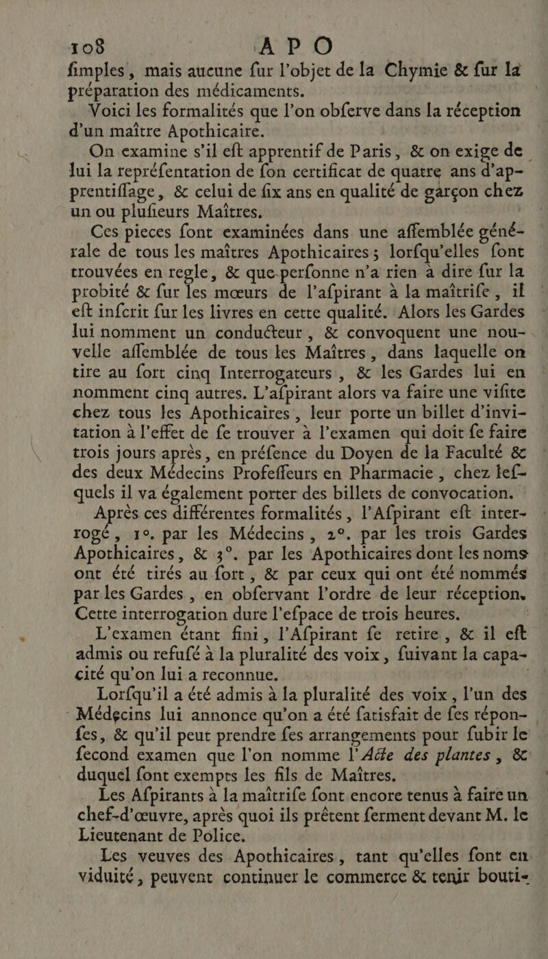 fimples, mais aucune fur l’objet de la Chymie &amp; fur la préparation des médicaments. Voici les formalités que l’on obferve dans la réception d'un maître Apothicaire. On examine s’il eft apprentif de Paris, &amp; on exige de Jui la repréfentation de fon certificat de quatre ans d'ap- prentiflage, &amp; celui de fix ans en qualité de garçon chez un ou plufieurs Maïtres. Ces pieces font examinées dans une affemblée géné- rale de tous les maîtres Apothicaires; lorfqu’elles font trouvées en regle, &amp; que-perfonne n’a rien à dire fur la probité &amp; fur les mœurs de l’afpirant à la maïîtrife, il eft infcrit fur les livres en cette qualité. Alors les Gardes Jui nomment un conduéteur , &amp; convoquent une nou- vclle affemblée de tous les Maîtres, dans laquelle on tire au fort cinq Interrogateurs , &amp; les Gardes lui en nomment cinq autres. L’afpirant alors va faire une vifite chez tous les Apothicaires, leur porte un billet d’invi- tation à l'effet de fe trouver à l'examen qui doit fe faire trois jours après, en préfence du Doyen de la Faculté &amp; des deux Médecins Profeffeurs en Pharmacie , chez tef- quels il va également porter des billets de convocation. Après ces différentes formalités , l’Afpirant eft inter- rogé, 1°. par les Médecins, 2°. par les trois Gardes Apothicaires, &amp; 3°. par les Apothicaires dont les noms ont été tirés au fort, &amp; par ceux qui ont été nommés par les Gardes , en obfervant l’ordre de leur réception. Cette interrogation dure l’efpace de trois heures. | L'examen étant fini, l’Afpirant fe retire, &amp; il eft admis ou refufé à la pluralité des voix, fuivant la capa- cité qu’on lui a reconnue. Lorfqu'il a été admis à la pluralité des voix, l’un des - Médgcins lui annonce qu’on a été fatisfait de fes répon- fes, &amp; qu’il peut prendre fes arrangements pour fubir le fecond examen que l'on nomme l’Aéfe des plantes , &amp; duquel font exempts les fils de Maîtres. Les Afpirants à la maîtrife font encore tenus à faire un chef-d'œuvre, après quoi ils prêtent ferment devant M. le Lieutenant de Police. Les veuves des Apothicaires, tant qu’elles font en viduité, peuvent continuer le commerce &amp; tenir bouti-