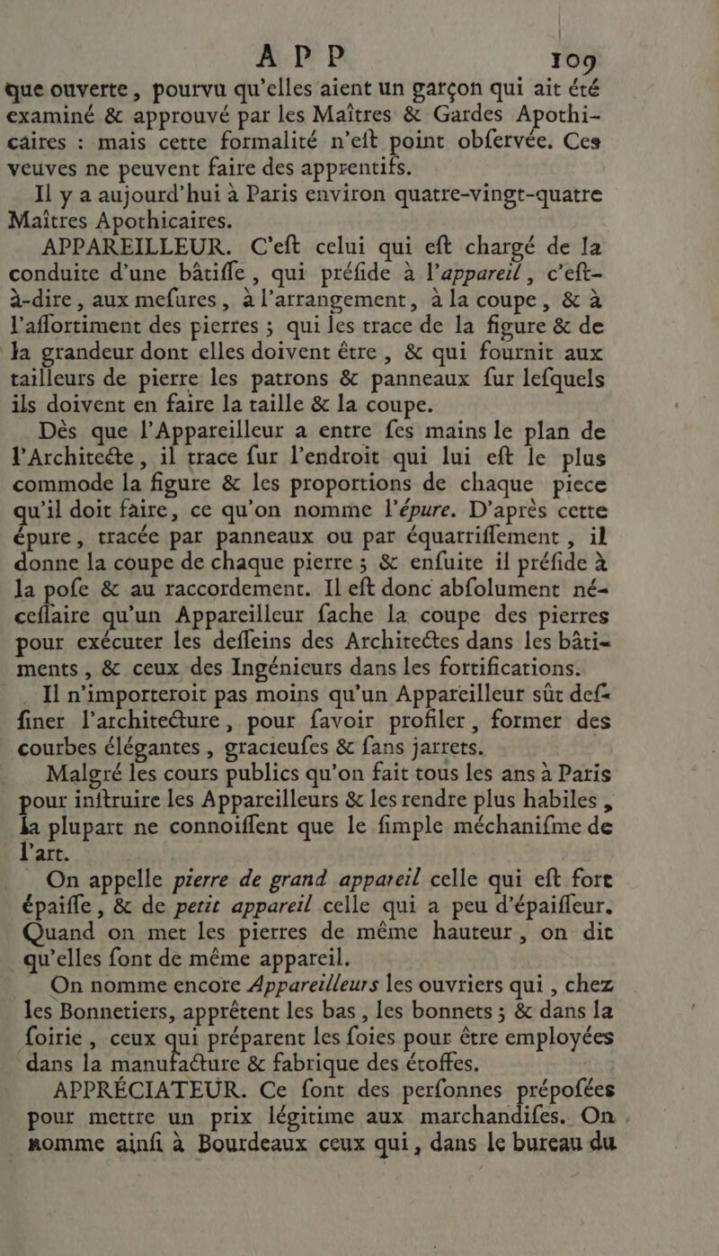 que ouverte, pourvu qu’elles aient un garçon qui ait été examiné &amp; approuvé par les Maîtres &amp; Gardes Apothi- caires : mais cette formalité n’eit point obfervée. Ces veuves ne peuvent faire des apprentifs. Il y a aujourd’hui à Paris environ quatre-vingt-quatre Maitres Apothicaires. APPAREILLEUR. C'eft celui qui eft chargé de la conduite d’une bâtiffle, qui préfide à l'appareil, c'eft- à-dire, aux mefures, à l’arrangement, à la coupe, &amp; à l'aflortiment des pierres ; qui les trace de la figure &amp; de la grandeur dont elles doivent être, &amp; qui fournit aux tailleurs de pierre les patrons &amp; panneaux fur lefquels ils doivent en faire la taille &amp; la coupe. Dès que l’Appareilleur a entre fes mains le plan de l’Architeéte, il trace fur l’endroit qui lui eft le plus commode la figure &amp; les proportions de chaque piece qu'il doit faire, ce qu'on nomme l'épure. D’après cette épure, tracée par panneaux où par équatriflement , il donne la coupe de chaque pierre ; &amp; enfuite il préfide à la pofe &amp; au raccordement. Il eft donc abfolument né- ceflaire qu’un Appareilleur fache la coupe des pierres pour exécuter les defleins des Architeétes dans les bâti= ments, &amp; ceux des Ingénieurs dans les fortifications. _, Il n’importeroit pas moins qu’un Appareilleur sût def finer l’architeéture, pour favoir profiler, former des courbes élégantes , gracieufes &amp; fans jarrets. Malgré les cours publics qu’on fait tous les ans à Paris pour initruire les Appareilleurs &amp;c les rendre plus habiles , Re plupart ne connoiffent que le fimple méchanifme de art. On appelle pierre de grand appareil celle qui eft forte épaifle , &amp; de petit appareil celle qui a peu d’épaifleur. Quand on met les pierres de même hauteur, on dic qu’elles font de même appareil. On nomme encore Appareilleurs les ouvriers qui , chez les Bonnetiers, apprêtent les bas , les bonnets ; &amp; dans la foirie , ceux qui préparent les foies pour être employées dans la je M RAA &amp; fabrique des étoffes. APPRÉCIATEUR. Ce font des perfonnes prépofées pour mettre un prix légitime aux marchandifes. On. . nomme ainfi à Bourdeaux ceux qui, dans le bureau du