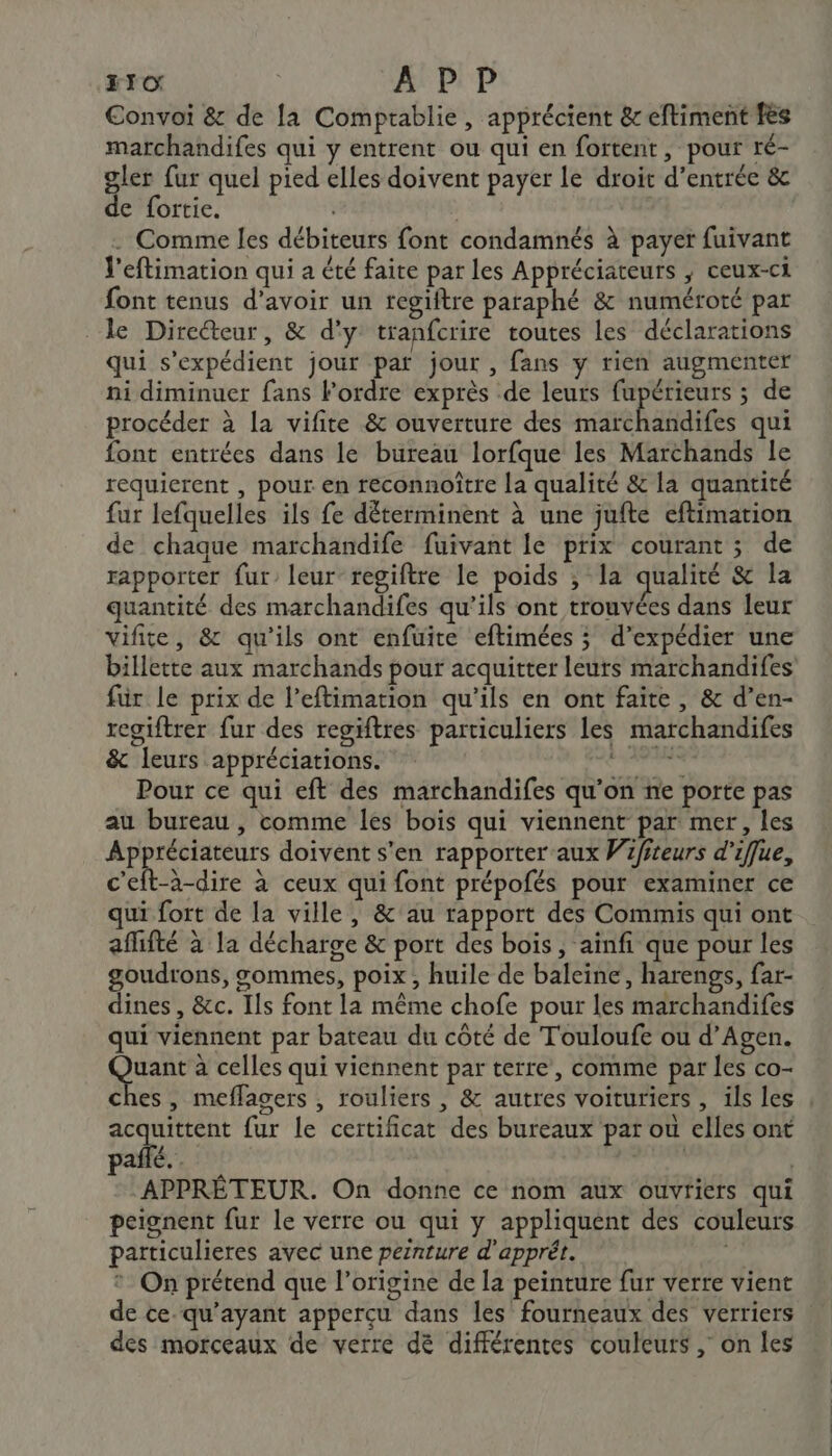 510 APP Convoi &amp; de la Comprablie, apprécient &amp; eftiment fes marchandifes qui y entrent ou qui en fortent, pour ré- gler fur quel pied elles doivent payer le droit d'entrée &amp; de fortie. | . Comme les débiteurs font condamnés à payer fuivant V'eflimation qui a été faite par les Appréciateurs ; ceux-ci font tenus d’avoir un regiftre paraphé &amp; numéroté par le Directeur, &amp; d'y tranfcrire toutes les déclarations qui s’expédient jour par jour , fans y rien augmenter ni diminuer fans Fordre exprès de leurs fupérieurs ; de procéder à la vifite &amp; ouverture des hate haies qui font entrées dans le bureau lorfque les Marchands le requierent , pour en reconnoître la qualité &amp; la quantité fur lefquelles ils fe déterminent à une jufte eftimation de chaque marchandife fuivant le prix courant ; de rapporter fur’ leur regiftre le poids ; la qualité &amp; la quantité des marchandifes qu’ils ont trouvées dans leur vifite, &amp; qu'ils ont enfuite eftimées ; d’expédier une fur le prix de l’eftimation qu'ils en ont faite , &amp; d’en- regiftrer fur des regiftres particuliers les marchandifes &amp; leurs appréciations. SHÉQR Pour ce qui eft des marchandifes qu’on ne porte pas au bureau , comme les bois qui viennent par mer, les RE re doivent s'en rapporter aux Wifiteurs d’iffue, c'eft-à-dire à ceux qui font prépofés pour examiner ce qui fort de la ville, &amp;'au rapport des Commis qui ont afifté à la décharge &amp; port des bois, ainfi que pour les goudrons, sommes, poix , huile de baleine, harengs, far- dines, &amp;c. Ils font la même chofe pour les marchandifes qui viennent par bateau du côté de T'ouloufe ou d'Agen. Fe à celles qui viennent par terre, comme par les co- acquittent fur le certificat des bureaux par ou elles ont Era 7 dre | APPRÉTEUR. On donne ce nom aux ouvriers qui peignent fur le verre ou qui y appliquent des couleurs particulieres avec une peinture d'apprét. * On prétend que l’origine de la peinture fur verre vient de ce-qu’ayant apperçcu dans les fourneaux des verriers des morceaux de verre dé différentes couleurs , on les