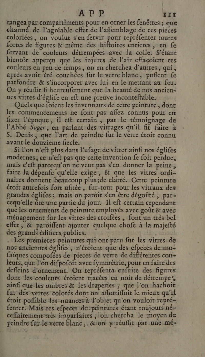 APP IT rangea par compartiments pour en orner les fenêtres ; que charmé de l'agréable effet de l’affemblage de ces pieces coloriées, on voulut s’en fervir pour repréfenter toutes fortes de figures &amp; même des hiftoires entieres , en fe fervant de couleurs détrempées avec la colle. S’étant bientôt apperçu que les injures de l'air effaçoient ces couleurs en peu de temps, on en cherchea d’autres , qui, après avoir été couches fur le verre blanc, puflent fe parfondre &amp; s’incorporer avec lui en le mettant au feu. On y réuflit fi heureufement que la beauté de nos ancien- nes vitres d’églife en eft une preuve inconteftable. Quels que foient les inventeurs de cette peinture, dont les commencements ne font pas aflez connus pour em fixer l’époque, il eft certain , par le témoignage de l’Abbé Suger, en parlant des vitrages qu’il fit faire à S. Denis, que l’art de peindre fur le verre étoit connu avant le douzieme fiecle. Si l’on n’eft plus dans l’ufage de vitrer ainfi nos églifes modernes, ce n’eft pas que cette invention fe foit perdue, mais c’eft parcequ’on ne veut pas s'en donner la peine, faire la dépenfe qu’elle exige, &amp; que les vitres ordi- naires donnent beaucoup pluside clarté. Cette peinture étoit autrefois fort ufitée , fur-tout pour les vitraux des grandes églifes; mais on paroît s’en être dégouté , par- -cequ’elle ôte une partie du jour. Il eft certain cependant que les ornements de peinture employés avec goût &amp; avec ménagement fur les vitres des croifées , font un très bel effet, &amp; paroiflent ajouter quelque chofe à la majefté des grands édifices publics. | | Les premieres peintures qui ont paru fur les vitres de nos anciennes églifes , n’étoient que des efpeces de-:mo- faïques compofées de pieces de verre de différentes cou- leurs, que l’on difpofoit avec fymmétrie, pour en faire des deffeins d'ornement. On repréfenta enfuite des figures dont les couleuts ‘étoient tracées en noir de détrempe”, ainfi que'les ombres &amp; les draperies ; que l’on hachoit fur des vertes’colotés dont on aflortifloit le mieux qu’il étoit poflible ‘lés: nuances’ à l’objet qu'on vouloit repré= fenter. Mais ces efpeces de:péintures étant toujours né- ceffairementtrès imparfaires ; lon chercha le moyen de peindre far-le verre blanc, .&amp;cron y-réuflit par une mé-